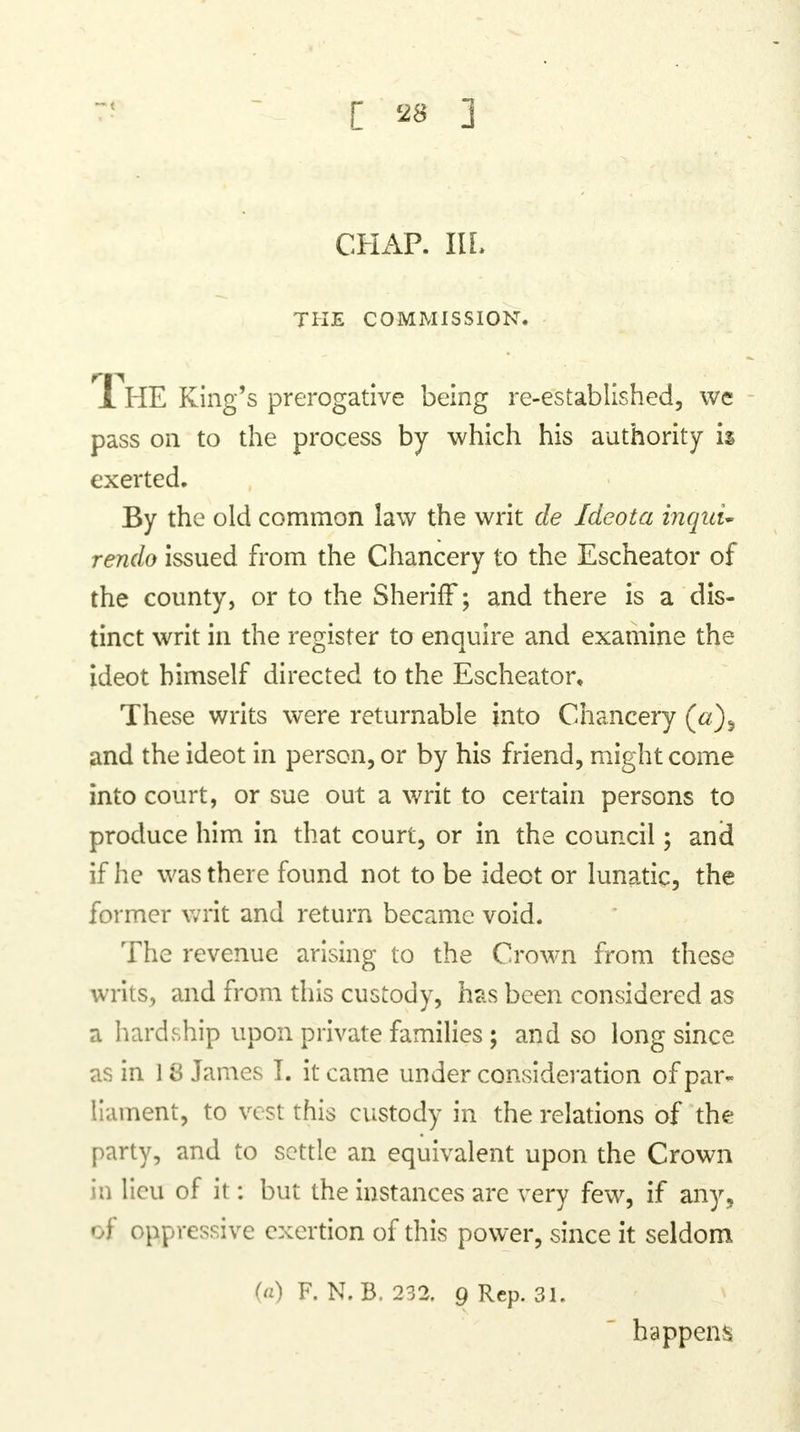 CHAP. IlL THE COMMISSION. 1 HE King's prerogative being re-established, we pass on to the process by which his authority is exerted. By the old common law the writ de Ideota inquu rendo issued from the Chancery to the Escheator of the county, or to the Sheriff; and there is a dis- tinct writ in the register to enquire and examine the ideot himself directed to the Escheator, These writs were returnable into Chancery and the ideot in person, or by his friend, might come into court, or sue out a writ to certain persons to produce him in that court, or in the council; and if he was there found not to be ideot or lunatic, the former writ and return became void. The revenue arising to the Crown from these writs, and from this custody, has been considered as a hardship upon private families ; and so long since as in 18 James I. it came under consideration of par- liament, to vest this custody in the relations of the party, and to settle an equivalent upon the Crown in lieu of it: but the instances arc very few, if any, of oppressive exertion of this power, since it seldom (a) F. N.B. 232. 9 Rep. 31. happens
