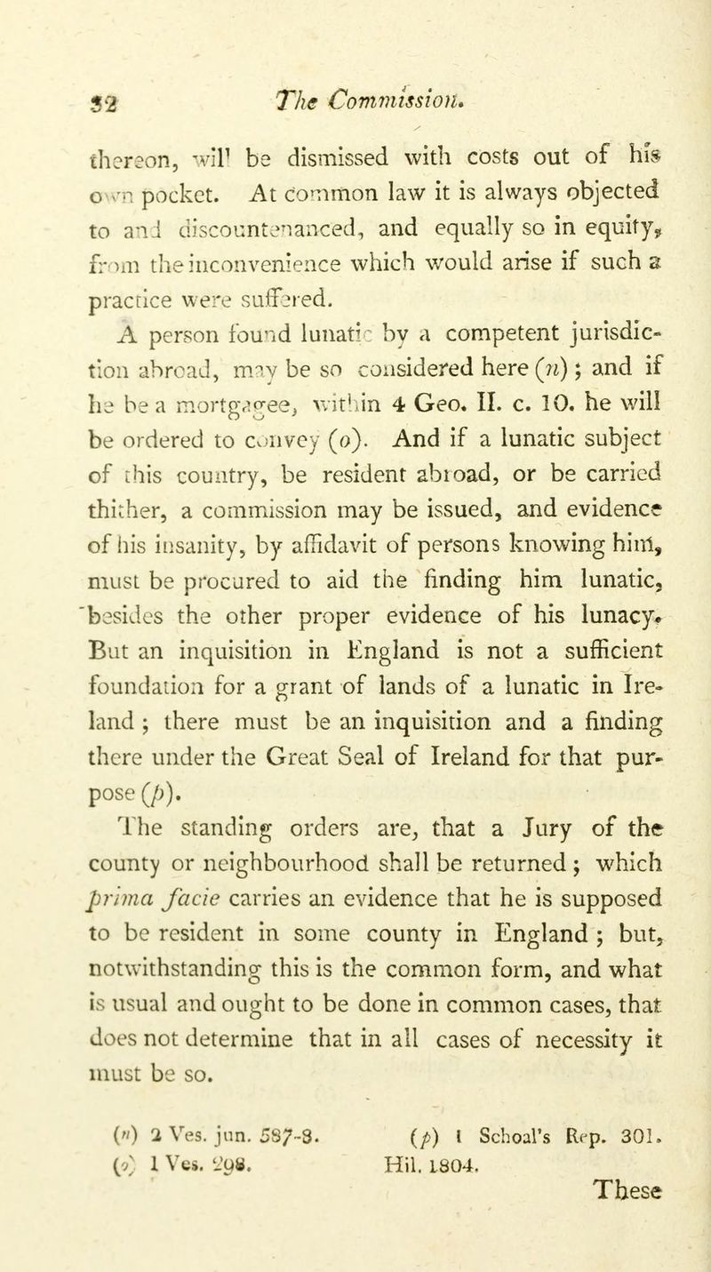 thereon, will be dismissed with costs out of his o m pocket. At common law it is always objected to and discountenanced, and equally so in equity* from the inconvenience which would arise if such a practice were suffered. A person found lunatic by a competent jurisdic- tion abroad, may be so considered here(?i); and if he be a mortgagee, within 4 Geo, II. c. 10. he will be ordered to convey (o). And if a lunatic subject of this country, be resident abtoad, or be carried thither, a commission may be issued, and evidence of his insanity, by affidavit of persons knowing him, must be procured to aid the finding him lunatic, besides the other proper evidence of his lunacy* But an inquisition in England is not a sufficient foundation for a grant of lands of a lunatic in Ire- land ; there must be an inquisition and a finding there under the Great Seal of Ireland for that pur- pose (/;). The standing orders are, that a Jury of the county or neighbourhood shall be returned ; which pmna facie carries an evidence that he is supposed to be resident in some county in England ; but, notwithstanding this is the common form, and what is usual and ought to be done in common cases, that does not determine that in all cases of necessity it must be so. () 1 Ves. jun. 5S7-3. (p) I Schoal's Etrp. 301. (/ 1 Vcs. 'Ju«. Hit, L804. These