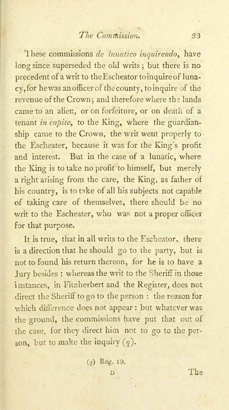 1 hese commissions de lunaiico inquirendo, have long since superseded the old writs; but there is no precedent of a writ to theEscheator to inquire of luna- cy, for he was an officer of the county, to inquire of the revenue of the Crown; and therefore where the lands came to an alien, or on forfeiture, or on death of a tenant in capite, to the King, where the guardian- ship came to the Crown, the writ went properly to the Escheater, because it was for the King's profit and interest. But in the case of a lunatic, where the King is to take no profit to himself, but merely a right arising from the care, the King, as father of his country, is to take of all his subjects not capable of taking care of themselves, there should be no writ to the Escheater, who was not a proper officer for that purpose. It is true, that in all writs to the Escheator, there is a direction that he should go to the party, but is not to found his return thereon, for he is to have a Jury besides : whereas the writ to the Sheriff in those instances, in Fitzherbert and the Register, does not direct the Sheriff to go to the person : the reason for which difference does not appear: but whatever was the ground, the commissions have put that out of the case, for they direct him not to go to the per- son, but to make the inquiry (q). (?) Reg. 19. D The