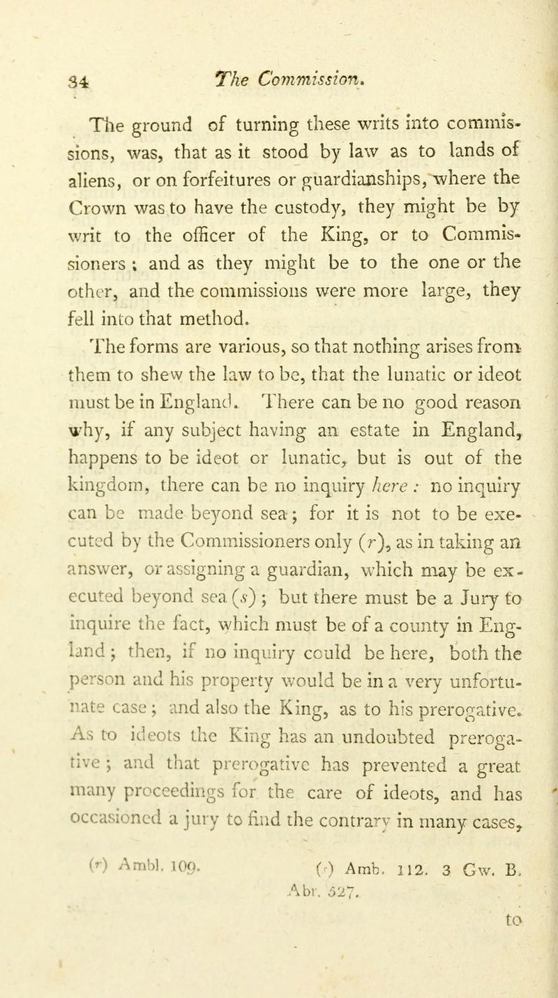 The ground of turning these writs into commis- sions, was, that as it stood by law as to lands of aliens, or on forfeitures or guardianships, where the Crown was to have the custody, they might be by writ to the officer of the King, or to Commis- sioners ; and as they might be to the one or the other, and the commissions were more large, they fell into that method. The forms are various, so that nothing arises from them to shew the law to be, that the lunatic or ideot must be in England. There can be no good reason why, if any subject having an estate in England, happens to be ideot or lunatic, but is out of the kingdom, there can be no inquiry here : no inquiry can be made beyond sea; for it is not to be exe- cuted by the Commissioners only (r), as in taking an answer, or assigning a guardian, which may be ex- ecuted beyond sea (s) ; but there must be a Jury to inquire the fact, which must be of a county in Eng- land ; then, if no inquiry cculd be here, both the person and his property would be in a very unfortu- nate case ; and also the King, as to his prerogative. As to ideots the King has an undoubted preroga- tive ; and that prerogative has prevented a great many proceedings for the care of ideots, and has occasioned a jury to find the contrary in many cases, W Ambl.109. (•) Amb. 112. 3 Gw. B, Abr. 627. to