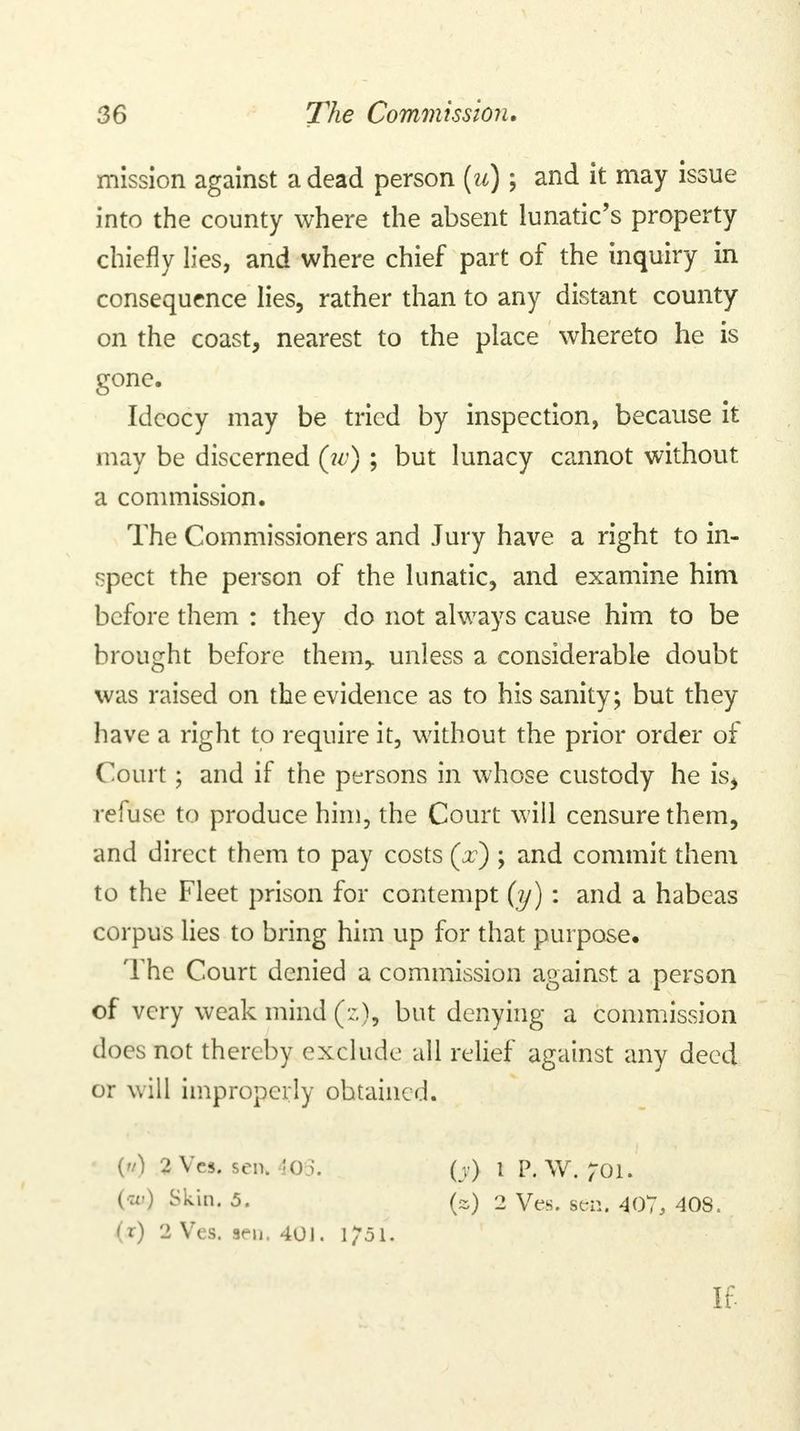 mission against a dead person (u) \ and it may issue into the county where the absent lunatic's property chiefly lies, and where chief part of the inquiry in consequence lies, rather than to any distant county on the coast, nearest to the place whereto he is gone. Idcocy may be tried by inspection, because it may be discerned (tv) ; but lunacy cannot without a commission. The Commissioners and Jury have a right to in- spect the person of the lunatic, and examine him before them : they do not always cause him to be brought before them,, unless a considerable doubt was raised on the evidence as to his sanity; but they have a right to require it, without the prior order of Court; and if the persons in whose custody he is, refuse to produce him, the Court will censure them, and direct them to pay costs (V); and commit them to the Fleet prison for contempt (y) : and a habeas corpus lies to bring him up for that purpose. The Court denied a commission against a person of very weak mind (;.), but denying a commission does not thereby exclude all relief against any deed or will improperly obtained. ('/) 2 Vcs. sen. -105. (•:<•) Skin. 5. (r) 2 Ves. sen. 401. 1/51. 0) I P.W. ;oi. (a) 2 Ves. sen. 407, 408. If