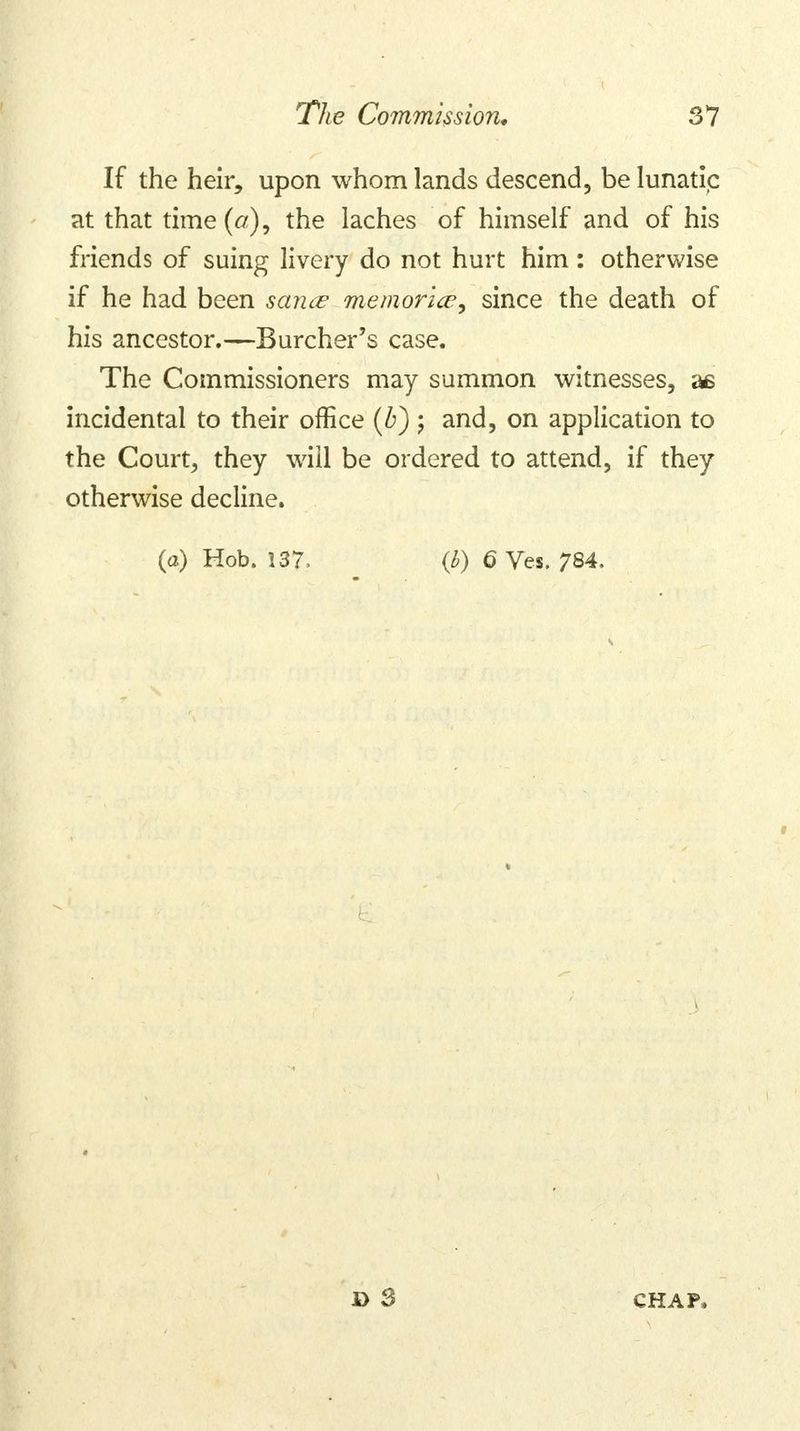 If the heir, upon whom lands descend, be lunatic at that time (a), the laches of himself and of his friends of suing livery do not hurt him: otherwise if he had been sance memorice^ since the death of his ancestor.—Burcher's case. The Commissioners may summon witnesses, as incidental to their office (b) ; and, on application to the Court, they will be ordered to attend, if they otherwise decline. (a) Hob. 137. (b) 6 Ves. 784.