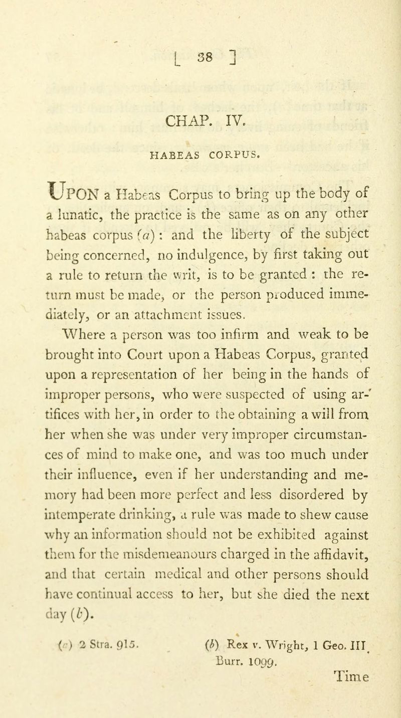 CHAP. IV. HABEAS CORPUS. UPON a Habeas Corpus to bring up the body of a lunatic, the practice is the same as on any other habeas corpus (a): and the liberty of the subject being concerned, no indulgence, by first taking out a rule to return the writ, is to be granted : the re- turn must be made, or the person pioduced imme- diately, or an attachment issues. Where a person was too infirm and weak to be brought into Court upon a Habeas Corpus, granted upon a representation of her being in the hands of improper persons, who were suspected of using ar-' tifices with her, in order to the obtaining a will from her when she was under very improper circumstan- ces of mind to make one, and was too much under their influence, even if her understanding and me- mory had been more perfect and less disordered by intemperate drinking, a rule was made to shew cause why an information should not be exhibited against them for the misdemeanours charged in the affidavit, and that certain medical and other persons should have continual access to her, but she died the next day (0- ' I 2 Stra. 915. (h) Rex v. Wright, 1 Geo. Ill 13urr. IO99. Time