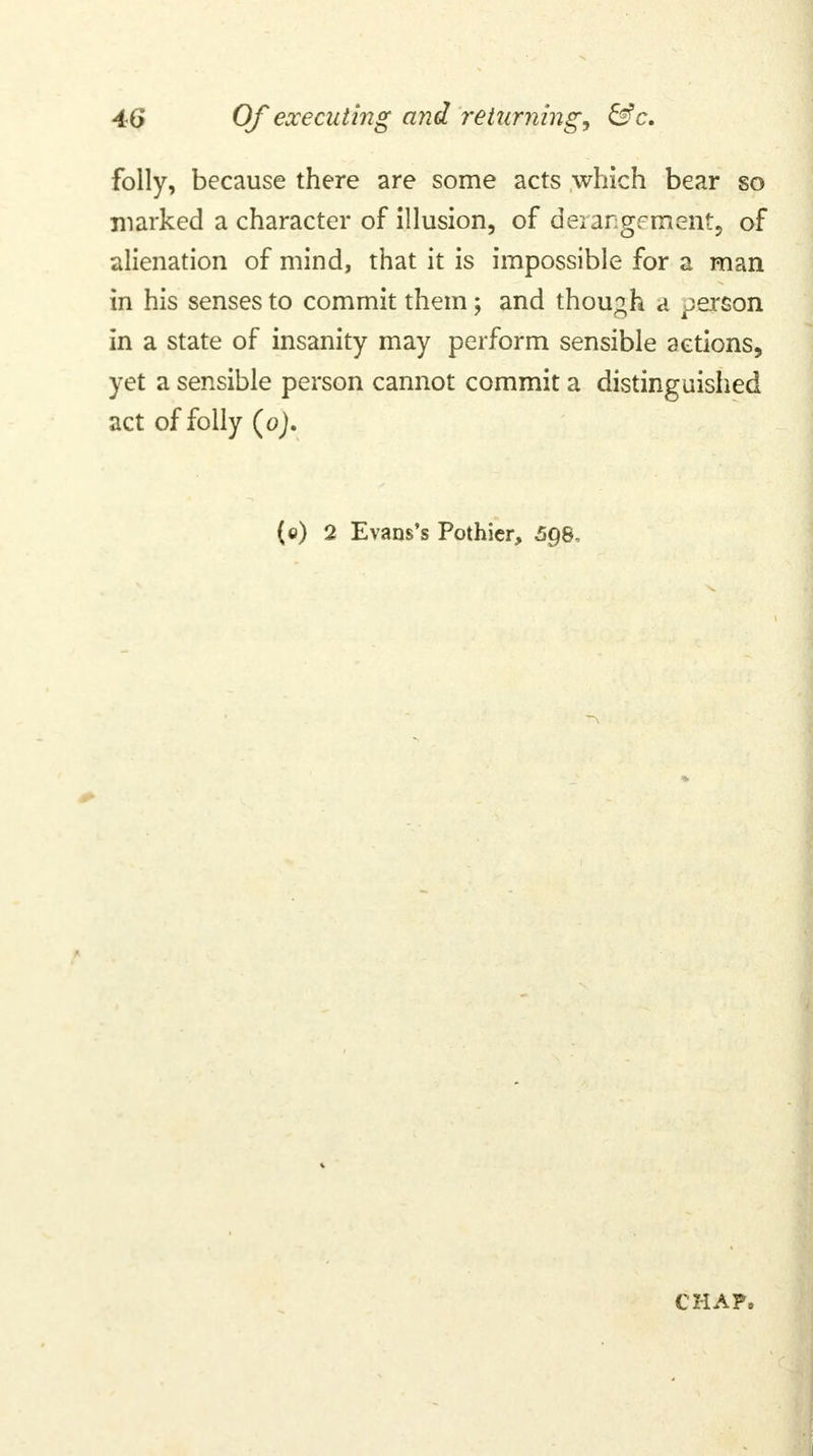 folly, because there are some acts which bear so marked a character of illusion, of derangement, of alienation of mind, that it is impossible for a man in his senses to commit them; and though a person in a state of insanity may perform sensible actions, yet a sensible person cannot commit a distinguished act of folly (oj. (c) 2 Evans's Pothicr, 5gs, CHAP,