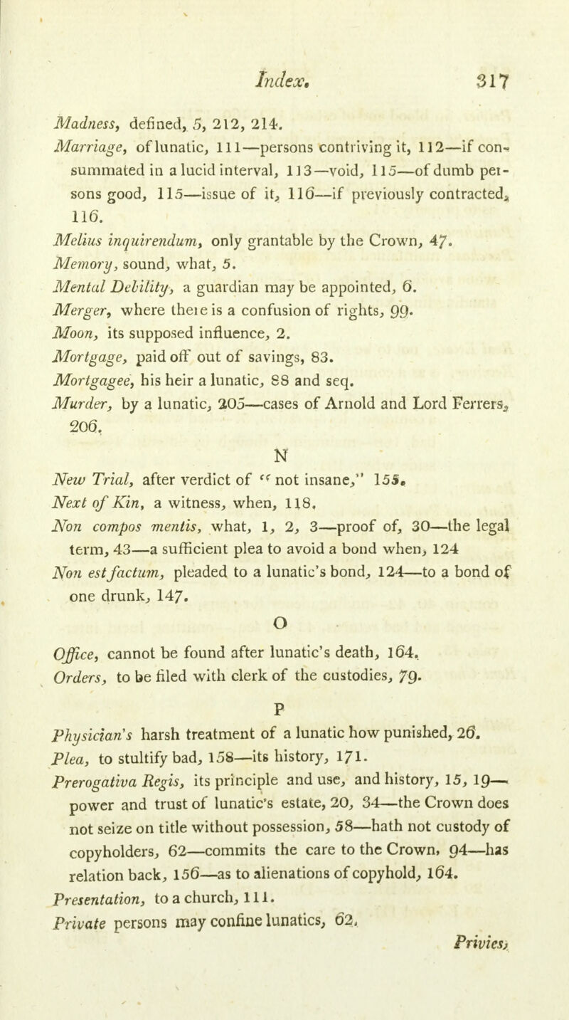 Madness, defined, 5, 212, 214-. Marriage, of lunatic, 111—persons contriving it, 112—if con- summated in a lucid interval, 113— void, 115—of dumb pei- sons good, 115—issue of it, 116—if previously contracted* 116. Melius inquirendum, only grantable by the Crown, 4?. Memory, sound, what, 5. Mental Debility, a guardian may be appointed, 6. Merger, where theieis a confusion of rights, QQ. Moon, its supposed influence, 2. Mortgage, paid off out of savings, 83. Mortgagee, his heir a lunatic, 88 and seq. Murder, by a lunatic, 205—cases of Arnold and Lord Ferrers^ 206, N New Trial, after verdict of « not insane, 15S. Next of Kin, a witness, when, 118. Non compos mentis, what, 1, 2, 3—proof of, 30—the legal term, 43—a sufficient plea to avoid a bond when, 124 Non est factum, pleaded to a lunatic's bond, 124:—to a bond of one drunk, 147. O Office, cannot be found after lunatic's death, 164. Orders, to be filed with clerk of the custodies, 7g. P Physicians harsh treatment of a lunatic how punished, 26. Plea, to stultify bad, 158—its history, ljri. Prerogativa Regis, its principle and use, and history, 15, 1Q— power and trust of lunatic's estate, 20, 34—the Crown does not seize on title without possession, 58—hath not custody of copyholders, 62—commits the care to the Crown, Q4—has relation back, 156—as to alienations of copyhold, 164. Presentation, to a church, 111. Private persons may confine lunatics, 62, Privies,