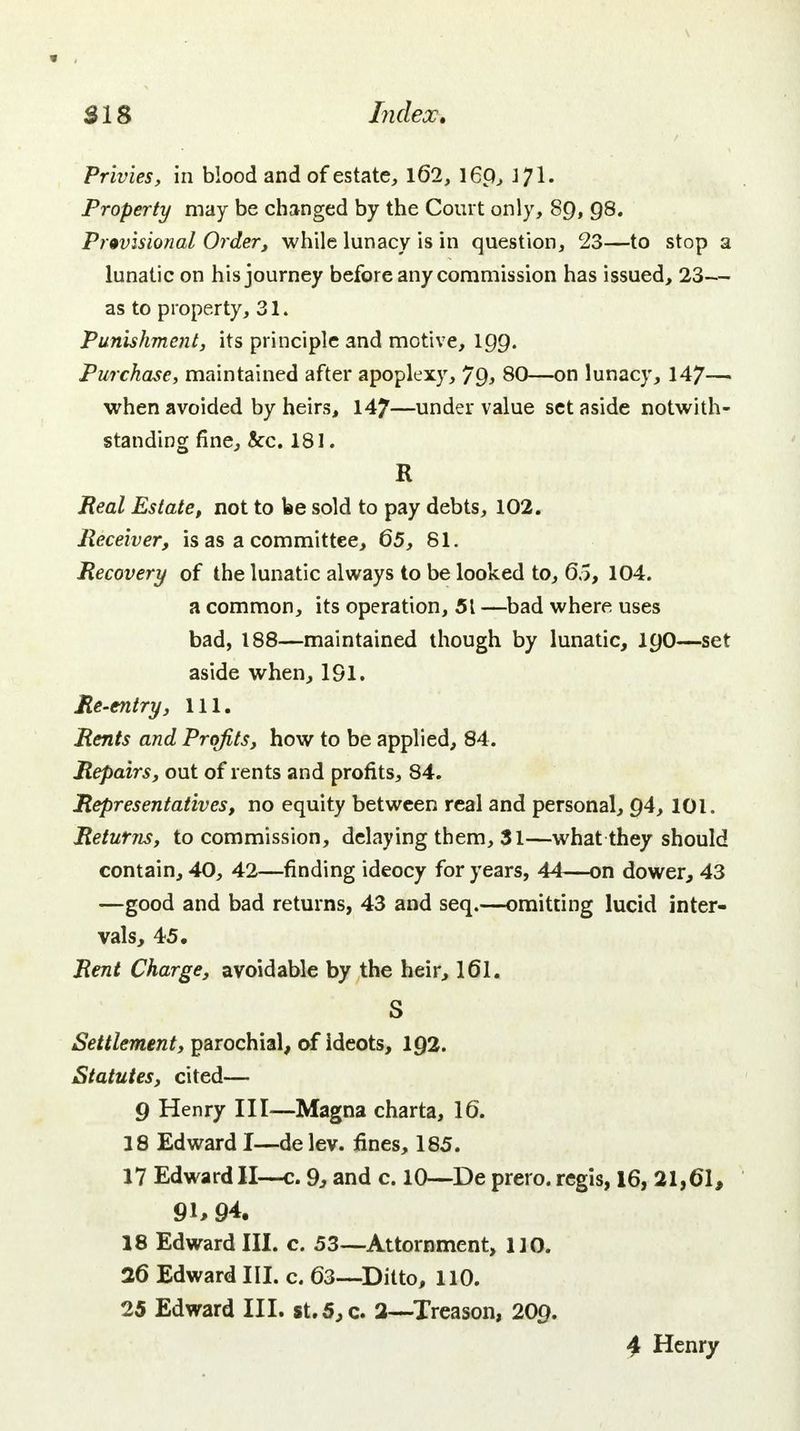 Privies, in blood and of estate, 162, l6p, 371. Property may be changed by the Court only, 89, 98. Provisional Order, while lunacy is in question, 23—to stop a lunatic on his journey before any commission has issued, 23— as to property, 31. Punishment, its principle and motive, 199. Purchase, maintained after apoplexy, Jg, 80—on lunacy, 147— when avoided by heirs, 147—under value set aside notwith- standing fine, &c. 181. R Real Estate, not to be sold to pay debts, 102. Receiver, is as a committee, 65, 81. Recovery of the lunatic always to be looked to, 65, 104. a common, its operation, 51 —bad where uses bad, 188—maintained though by lunatic, 190—set aside when, 191. Re-entry, 111. Rents and Profits, how to be applied, 84. Repairs, out of rents and profits, 84. Representatives, no equity between real and personal, 94,101. Returns, to commission, delaying them, 31—what they should contain, 40, 42—finding ideocy for years, 44—on dower, 43 —good and bad returns, 43 and seq.—omitting lucid inter- vals, 45. Rent Charge, avoidable by the heir, 161. S Settlement, parochial, of ideots, 1Q2. Statutes, cited— 9 Henry III—Magna charta, 16. 18 Edward I—de lev. fines, 185. 17 Edward II—c. 9, and c. 10—De prero. regis, 16, 21,61, 91, 94. 18 Edward III. c. 53—Attornment, 110. 26 Edward III. c. 63—Ditto, 110. 25 Edward III. st.5,c. 2—Treason, 209. 4 Henry