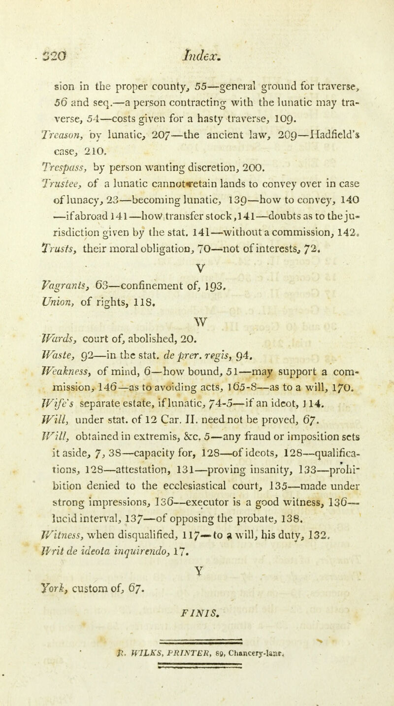 sion in the proper county,, 55—general ground for traverse, 56 and seq.—a person contracting with the lunatic may tra- verse, 54—costs given for a hasty traverse, 109. Treason, by lunatic, 207—the ancient law, 209—Hadfield's case, 210. Trespass, by person wanting discretion, 200. Trustee, of a lunatic cannotcetain lands to convey over in case of lunacy, 23—becoming lunatic, 139—how to convey, 140 —ifabroad 141—how transfer stock,141—doubts as to the ju- risdiction given by the stat. 141—without a commission, 142= Trusts, their moral obligation, 70—not of interests, 72« V Vagrants, 63—confinement of, 193, Union, of rights, 11S, w Wards, court of, abolished, 20. Waste, 92—in the stat. de prer. regis, Q4. Weakness, of mind, 6—how bound, 51—may support a com- mission, 146—as to avoiding acts, 165-8—as to a will, 170. Wife's separate estate, if lunatic, / 4-5—if an idcot, 114. Will, under stat. of 12 Car. II. need not be proved, 67. Will, obtained in extremis, &rc. 5—any fraud or imposition sets it aside, 7,38—capacity for, 128—ofideots, 128—qualifica- tions, 128—attestation, 131—proving insanity, 133—prohi- bition denied to the ecclesiastical court, 135—made under strong impressions, 130—executor is a good witness, 136— lucid interval, 137—of opposing the probate, 138. Witness, when disqualified, 117— to a will, his duty, 132. Writ de ideota inquirendo, 17. Y York, custom of, 67. FINIS. J?. HILKS, PRINTER, 89, Chancery-Iaar,