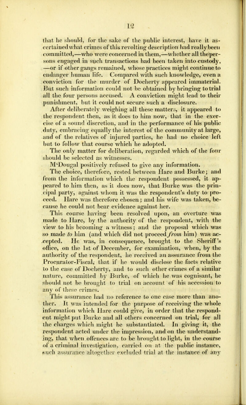 that he should, for the sake of the public interest, have it as- certained what crimes of this revolting description had really been committed,—who were concerned in them,—whether all the per- sons engaged in such transactions had been taken into custody, —or if other gangs remained, whose practices might continue to endanger human life. Compared with such knowledge, even a conviction for the murder of Docherty appeared immaterial. But such information could not be obtained by bringing to trial all the four persons accused. A conviction might lead to their punishment, but it could not secure such a disclosure. After deliberately weighing all these matters, it appeared to the respondent then, as it does to him now, that in the exer- cise of a sound discretion, and in the performance of his public duty, embracing equally the interest of the community at large, and of the relatives of injured parties, he had no choice left but to follow that course which he adopted. The only matter for deliberation, regarded which of the four should be selected as witnesses. M'Dougal positively refused to give any information. The choice, therefore, rcstetl between Hare and Burke; and from the information which the respondent possessed, it ap- peared to him then, as it does now, that Burke was the prin- cipal party, against whom it was the respondent's duty to pro- ceed. Hare was therefore chosen; and his wife was taken, be- cause he could not bear evidence against her. This course having been resolved upon, an overture was made to Hare, by the authority of the respondent, with the view to his becoming a witness; and the proposal which was so made to him (and which did not proceed from him) was ac- cepted. He was, in consequence, brought to the Sheriff's office, on the 1st of December, for examination, when, by the authority of the respondent, he received an assurance from the Procurator-Fiscal, that if he would disclose the facts relative to the case of Docherty, and to such other crimes of a similar nature, committed by Burke, of which he was cognisant, he should not be brought to trial on account of his accession to any of these crimes. This assurance had no reference to one case more than ano- ther. It was intended for the purpose of receiving the whole information which Hare could give, in order that the respond- ent might put Burke and all others concerned on trial, for all the charges which might be substantiated. In giving it, the respondent acted under the impression, and on the understand- ing, that when offences are to be brought to light, in the course of a criminal investigation, carried on at the public instance, (fciicli assurance altogether excluded trial at the instance of any