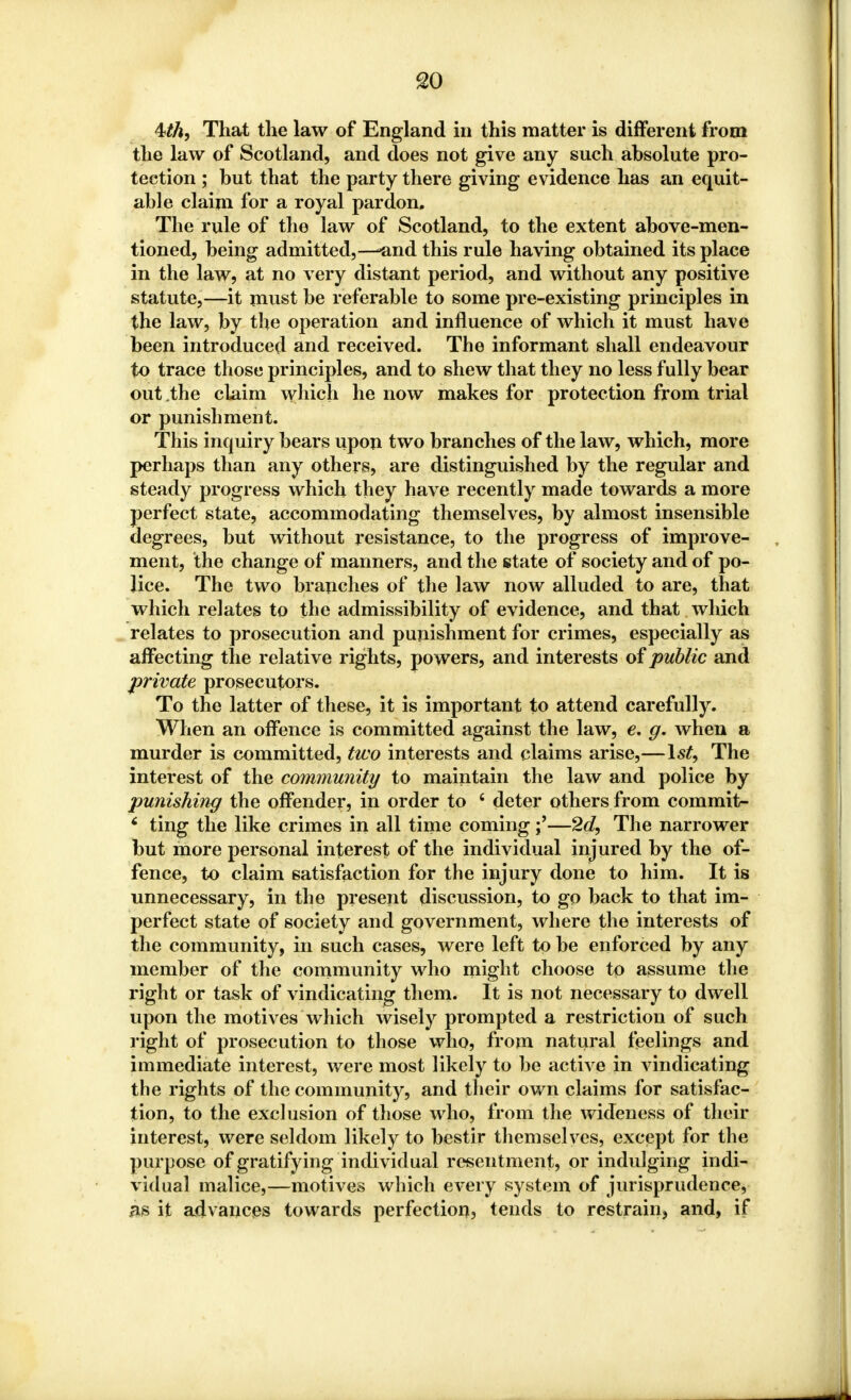 so 4M, That the law of England in this matter is different from the law of Scotland, and does not give any such absolute pro- tection ; but that the party there giving evidence has an equit- able claim for a royal pardon. The rule of the law of Scotland, to the extent above-men- tioned, being admitted,—-and this rule having obtained its place in the law, at no very distant period, and without any positive statute,—it must be referable to some pre-existing principles in the law, by the operation and influence of which it must have been introduced and received. The informant shall endeavour to trace those principles, and to shew that they no less fully bear out the claim which he now makes for protection from trial or punishment. This inquiry bears upon two branches of the law, which, more perhaps than any others, are distinguished by the regular and steady progress which they have recently made towards a more perfect state, accommodating themselves, by almost insensible degrees, but without resistance, to the progress of improve- ment, the change of manners, and the state of society and of po- lice. The two branches of the law now alluded to are, that which relates to the admissibility of evidence, and that which relates to prosecution and punishment for crimes, especially as affecting the relative rights, powers, and interests of public and private prosecutors. To the latter of these, it is important to attend carefully. When an offence is committed against the law, e, g. when a murder is committed, two interests and claims arise,—1st, The interest of the community to maintain the law and police by punishing the offender, in order to 6 deter others from commit- 6 ting the like crimes in all time coming—2d, The narrower but more personal interest of the individual injured by the of- fence, to claim satisfaction for the injury done to him. It is unnecessary, in the present discussion, to go back to that im- perfect state of society and government, where the interests of the community, in such cases, were left to be enforced by any member of the community who might choose to assume the right or task of vindicating them. It is not necessary to dwell upon the motives which wisely prompted a restriction of such right of prosecution to those who, from natural feelings and immediate interest, were most likely to be active in vindicating the rights of the community, and their own claims for satisfac- tion, to the exclusion of those who, from the wideness of their interest, were seldom likely to bestir themselves, except for the purpose of gratifying indi vidual resentment, or indulging indi- vidual malice,—motives which every system of jurisprudence, as it advances towards perfection, tends to restrain, and, if