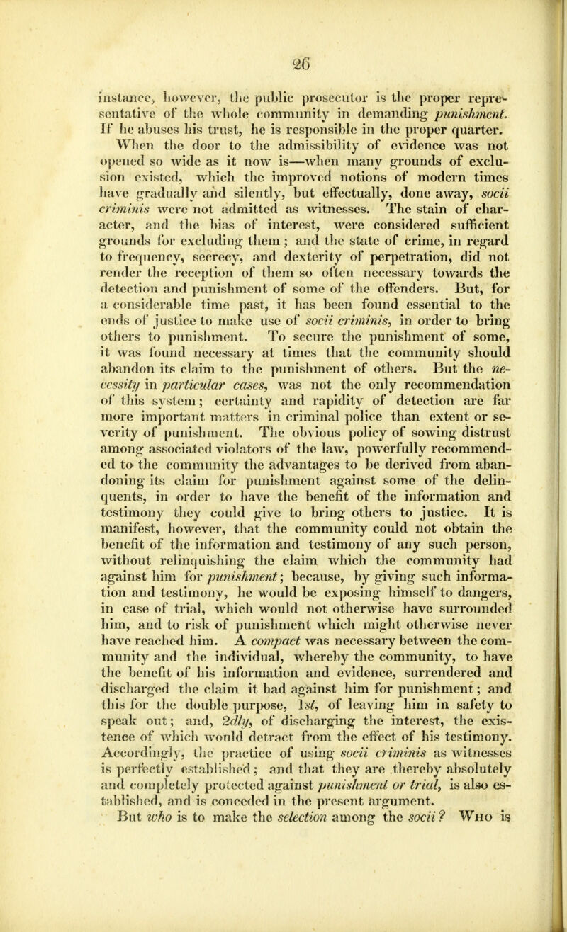 instance;, however, the public prosecutor is the proper repre- sentative of* the whole community in demanding punishment. If he abuses his trust, he is responsible in the proper quarter. When the door to the admissibility of evidence was not opened so wide as it now is—when many grounds of exclu- sion existed, which the improved notions of modern times have gradually and silently, but effectually, done away, socii criminis were not admitted as witnesses. The stain of char- acter, and the bias of interest, were considered sufficient grounds for excluding them ; and the state of crime, in regard to frequency, secrecy, and dexterity of perpetration, did not render the reception of them so often necessary towards the detection and punishment of some of the offenders. But, for a considerable time past, it has been found essential to the ends of justice to make use of socii criminis, in order to bring others to punishment. To secure the punishment of some, it was found necessary at times that the community should abandon its claim to the punishment of others. But the ne- cessity in particular cases, was not the only recommendation of this system; certainty and rapidity of detection are far more important matters in criminal police than extent or se- verity of punishment. The obvious policy of sowing distrust among associated violators of the law, powerfully recommend- ed to the community the advantages to be derived from aban- doning its claim for punishment against some of the delin- quents, in order to have the benefit of the information and testimony they could give to bring others to justice. It is manifest, however, that the community could not obtain the benefit of the information and testimony of any such person, without relinquishing the claim which the community had against him for punishment; because, by giving such informa- tion and testimony, he would be exposing himself to dangers, in case of trial, which would not otherwise have surrounded him, and to risk of punishment which might otherwise never have reached him. A compact was necessary between the com- munity and the individual, whereby the community, to have the benefit of his information and evidence, surrendered and discharged the claim it had against him for punishment; and this for the double purpose, 1st, of leaving him in safety to speak out; and, 2dly, of discharging the interest, the exis- tence of which would detract from the effect of his testimony. Accordingly, the practice of using socii criminis as witnesses is perfectly established; and that they are thereby absolutely and completely protected against punishment or trial, is also es- tablished, and is conceded in the present argument. But ivho is to make the selection among the socii? Who is