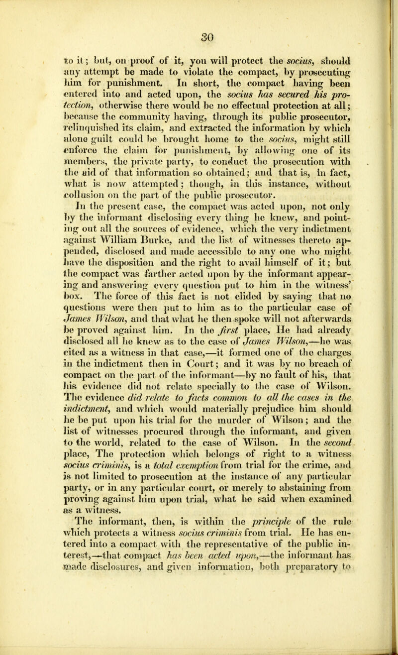 toil; but, on proof of it, you will protect the socius, should any attempt be made to violate the compact, by prosecuting him for punishment. In short, the compact having been entered into and acted upon, the socius has secured his pro- tection, otherwise there would be no effectual protection at all; because the community having, through its public prosecutor, relinquished its claim, and extracted the information by which alono guilt could be brought home to the socius, might still enforce the claim for punishment, by allowing one of its members, the private party, to conduct the prosecution with the aid of that information so obtained; and that is, in fact, what is now attempted; though, in this instance, without collusion on the part of the public prosecutor. In the present case, tho compact was acted upon, not only by the informant disclosing every thing he knew, and point- ing out all tho sources of evidence, which the very indictment against William Burke, and the list of witnesses thereto ap- pended, disclosed and made accessible to any one who might have the disposition and the right to avail himself of it; but the compact was farther acted upon by the informant appear- ing and answering every question put to him in the witness' box. The force of this fact is not elided by saying that no questions were then put to him as to the particular case of James Wilson, and that what he then spoke will not afterwards be proved against him. In tho first place, He had already disclosed all ho knew as to tho case of James Wilson,—he was cited as a witness in that case,—it formed one of tho charges in the indictment then in Court; and it was by no breach of compact on the part of the informant—by no fault of his, that his evidence did not relate specially to the case of Wilson. The evidence did relate to facts common to all the cases in the indictment, and which would materially prejudice him should he be put upon his trial for the murder of Wilson; and the list of witnesses procured through tho informant, and given to the world, related to the case of Wilson. In the second place, The protection which belongs of right to a witness socius criminis, is a total exemption from trial for the crime, and is not limited to prosecution at the instance of any particular party, or in any particular court, or merely to abstaining from proving against him upon trial, what he said when examined as a witness. The informant, then, is within the principle of the rule which protects a witness socius criminis from trial. He has en- tered into a compact with the representative of the public in- terest,—that compact has been acted upon,—the informant has made disclosures, and given information, both preparatory to