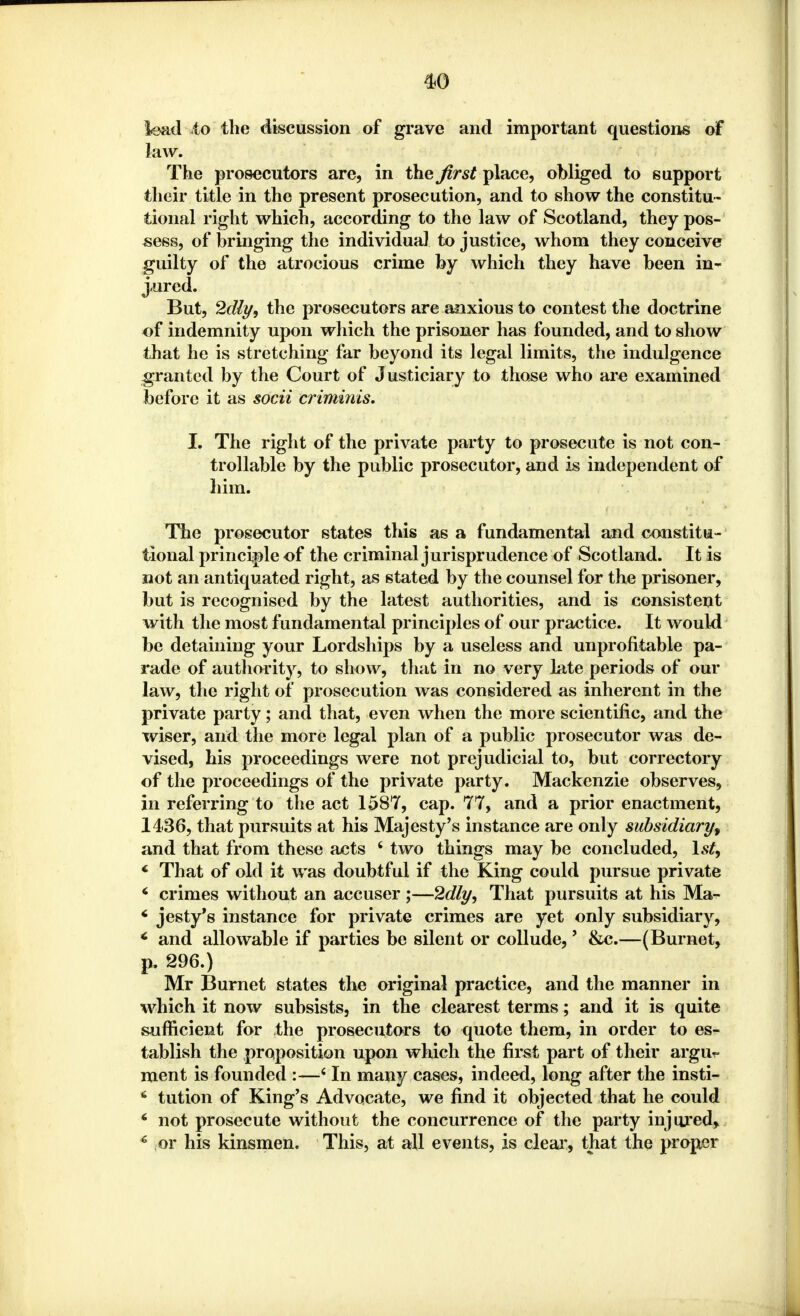 lead io the discussion of grave and important questions of law. The prosecutors are, in the first place, obliged to support their title in the present prosecution, and to show the constitu- tional right which, according to the law of Scotland, they pos- sess, of bringing the individual to justice, whom they conceive guilty of the atrocious crime by which they have been in- jured. But, 2dly9 the prosecutors are anxious to contest the doctrine of indemnity upon which the prisoner has founded, and to show that he is stretching far beyond its legal limits, the indulgence granted by the Court of Justiciary to those who are examined before it as socii crimmis. I. The right of the private party to prosecute is not con- trollable by the public prosecutor, and is independent of him. The prosecutor states this as a fundamental and constitu- tional principle of the criminal jurisprudence of Scotland. It is not an antiquated right, as stated by the counsel for the prisoner, but is recognised by the latest authorities, and is consistent with the most fundamental principles of our practice. It would be detaining your Lordships by a useless and unprofitable pa- rade of authority, to show, that in no very late periods of our law, the right of prosecution was considered as inherent in the private party; and that, even when the more scientific, and the wiser, and the more legal plan of a public prosecutor was de- vised, his proceedings were not prejudicial to, but correctory of the proceedings of the private party. Mackenzie observes, in referring to the act 1587, cap. 77, and a prior enactment, 1436, that pursuits at his Majesty's instance are only subsidiary, and that from these acts 4 two things may be concluded, 1st, 4 That of old it was doubtful if the King could pursue private 6 crimes without an accuser ;—2dly, That pursuits at his Ma- 6 jesty's instance for private crimes are yet only subsidiary, * and allowable if parties be silent or collude,' &c.—(Burnet, p. 296.) Mr Burnet states the original practice, and the manner in which it now subsists, in the clearest terms; and it is quite sufficient for the prosecutors to quote them, in order to es- tablish the proposition upon which the first part of their argu- ment is founded :—4 In many cases, indeed, long after the insti- 6 tution of King's Advocate, we find it objected that he could * not prosecute without the concurrence of the party injured, 6 or his kinsmen. This, at all events, is clear, that the proper