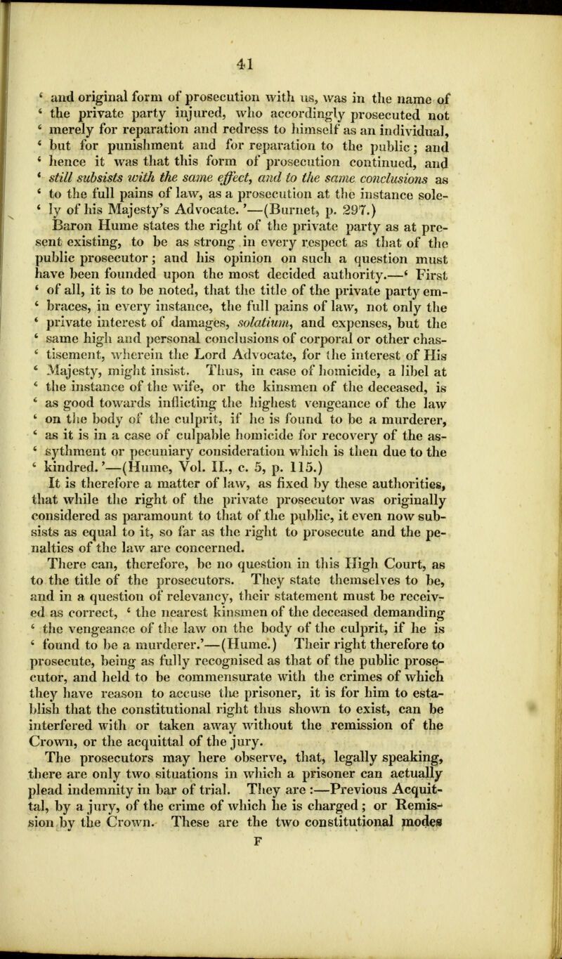 4 and original form of prosecution with us, was in the name of 4 the private party injured, who accordingly prosecuted not 4 merely for reparation and redress to himself as an individual, 4 but for punishment and for reparation to the public; and 4 hence it was that this form of prosecution continued, and * still subsists ivith the same effect, and to the same conclusions as 4 to the full pains of law, as a prosecution at the instance sole- 4 ly of his Majesty's Advocate. *—(Burnet) p. 297.) Baron Hume states the right of the private party as at pre- sent existing, to be as strong in every respect as that of the public prosecutor; and his opinion on such a question must have been founded upon the most decided authority.—* First 4 of all, it is to be noted, that the title of the private party em- 4 braces, in every instance, the full pains of law, not only the 4 private interest of damages, solatium, and expenses, but the 4 same high and personal conclusions of corporal or other chas- 6 tisement, wherein the Lord Advocate, for (lie interest of His 4 Majesty, might insist. Thus, in case of homicide, a libel at 4 the instance of the wife, or the kinsmen of the deceased, is 4 as good towards inflicting the highest vengeance of the law 4 on the body of the culprit, if he is found to be a murderer, 4 as it is in a case of culpable homicide for recovery of the as- 4 sythment or pecuniary consideration which is then due to the 4 kindred.'—(Hume, Vol. II., c. 5, p. 115.) It is therefore a matter of law, as fixed by these authorities, that while the right of the private prosecutor was originally considered as paramount to that of the public, it even now sub- sists as equal to it, so far as the right to prosecute and the pe- nalties of the law are concerned. There can, therefore, be no question in this High Court, as to the title of the prosecutors. They state themselves to be, and in a question of relevancy, their statement must be receiv- ed as correct, 4 the nearest kinsmen of the deceased demanding 4 the vengeance of the law on the body of the culprit, if he is 4 found to be a murderer.'—(Hume.) Their right therefore to prosecute, being as fully recognised as that of the public prose- cutor, and held to be commensurate with the crimes of which they have reason to accuse tlie prisoner, it is for him to esta- blish that the constitutional right thus shown to exist, can be interfered with or taken away without the remission of the Crown, or the acquittal of the jury. The prosecutors may here observe, that, legally speaking, there are only two situations in which a prisoner can actually plead indemnity in bar of trial. They are :—Previous Acquit- tal, by a jury, of the crime of which he is charged ; or Remis- sion by the Crown. These are the two constitutional modes F