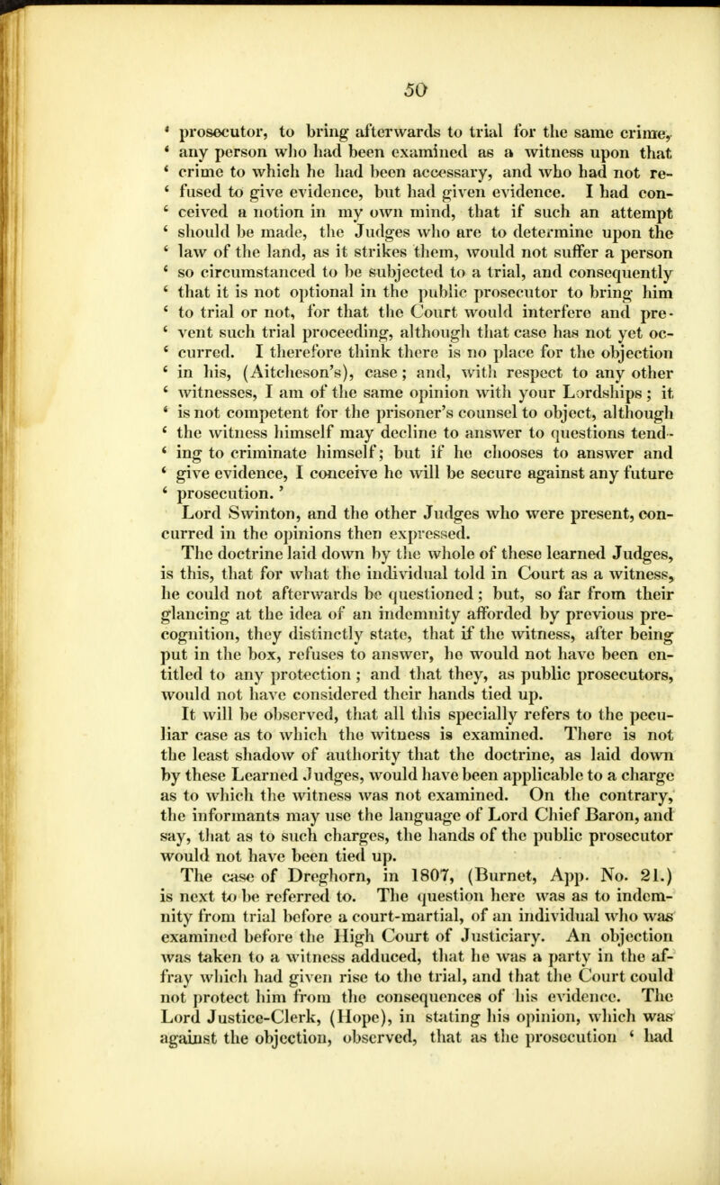 * prosecutor, to bring afterwards to trial for the same crime, • any person who had been examined as a witness upon that 4 crime to which he had been accessary, and who had not re- ' fused to give evidence, but had given evidence. I had con- 6 ceived a notion in my own mind, that if such an attempt 4 should be made, the Judges who are to determine upon the 4 law of the land, as it strikes them, would not suffer a person 4 so circumstanced to be subjected to a trial, and consequently 4 that it is not optional in the public prosecutor to bring him 4 to trial or not, for that the Court would interfere and pre- 4 vent such trial proceeding, although that case has not yet oc- 4 curred. I therefore think there is no place for the objection 4 in his, (Aitcheson's), case; and, with respect to any other 4 witnesses, I am of the same opinion with your Lordships; it 4 is not competent for the prisoner's counsel to object, although 4 the witness himself may decline to answer to questions tend - 4 ing to criminate himself; but if he chooses to answer and 4 give evidence, I conceive he will be secure against any future 4 prosecution. - Lord S win ton, and the other Judges who were present, con- curred in the opinions then expressed. The doctrine laid down by the whole of these learned Judges, is this, that for what the individual told in Court as a witness, he could not afterwards be questioned; but, so far from their glancing at the idea of an indemnity afforded by previous pre- cognition, they distinctly state, that if the witness, after being put in the box, refuses to answer, he would not have been en- titled to any protection; and that they, as public prosecutors, would not have considered their hands tied up. It will be observed, that all this specially refers to the pecu- liar case as to which the witness is examined. There is not the least shadow of authority that the doctrine, as laid down by these Learned Judges, would have been applicable to a charge as to which the witness was not examined. On the contrary, the informants may use the language of Lord Chief Baron, and say, that as to such charges, the hands of the public prosecutor would not have been tied up. The case of Dreghorn, in 1807, (Burnet, App. No. 21.) is next to be referred to. The question here was as to indem- nity from trial before a court-martial, of an individual who was examined before the High Court of Justiciary. An objection was taken to a witness adduced, that he was a party in the af- fray which had given rise to the trial, and that the Court could not protect him from the consequences of his evidence. The Lord Justice-Clerk, (Hope), in stating his opinion, which was against the objection, observed, that as the prosecution 4 had