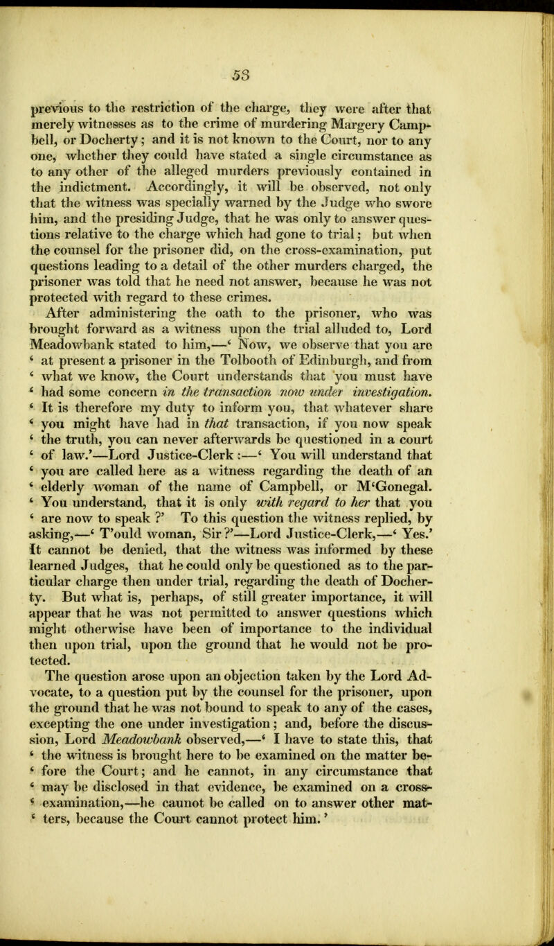 58 previous to the restriction of the charge, they were after that merely witnesses as to the crime of murdering Margery Camp- bell, or Docherty; and it is not known to the Court, nor to any one, whether they could have stated a single circumstance as to any other of the alleged murders previously contained in the indictment. Accordingly, it will be observed, not only that the witness was specially warned by the Judge who swore him, and the presiding Judge, that he was only to answer ques- tions relative to the charge which had gone to trial; but when the counsel for the prisoner did, on the cross-examination, put questions leading to a detail of the other murders charged, the prisoner was told that he need not answer, because he was not protected with regard to these crimes. After administering the oath to the prisoner, who was brought forward as a witness upon the trial alluded to, Lord Meadowbank stated to him,—4 Now, we observe that you are 4 at present a prisoner in the Tolbooth of Edinburgh, and from 6 what we know, the Court understands that you must have 6 had some concern in the transaction now under investigation. 4 It is therefore my duty to inform you, that whatever share 4 you might have had in that transaction, if you now speak 4 the truth, you can never afterwards be questioned in a court 4 of law/—Lord Justice-Clerk :—4 You will understand that 4 you are called here as a witness regarding the death of an 4 elderly woman of the name of Campbell, or M'Gonegal. 4 You understand, that it is only with regard to her that you 4 are now to speak ?' To this question the witness replied, by asking,-—4 T'ould woman, Sir ?'—Lord Justice-Clerk,—4 Yes/ it cannot be denied, that the witness was informed by these learned Judges, that he could only be questioned as to the par- ticular charge then under trial, regarding the death of Docher- ty. But what is, perhaps, of still greater importance, it will appear that he was not permitted to answer questions which might otherwise have been of importance to the individual then upon trial, upon the ground that he would not be pro- tected. The question arose upon an objection taken by the Lord Ad- vocate, to a question put by the counsel for the prisoner, upon the ground that he was not bound to speak to any of the cases, excepting the one under investigation; and, before the discus- sion, Lord Meadowbank observed,—4 I have to state this, that 4 the witness is brought here to be examined on the matter be- 4 fore the Court; and he cannot, in any circumstance that 4 may be disclosed in that evidence, be examined on a cross- 4 examination,—he caunot be called on to answer other mat-