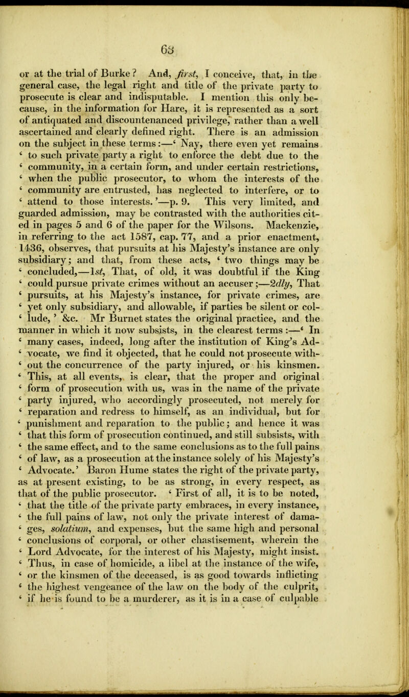 or at the trial of Burke ? And, first, I conceive, that, in the general case, the legal right and title of the private party to prosecute is clear and indisputable. I mention this only be- cause, in the information for Hare, it is represented as a sort of antiquated and discountenanced privilege, rather than a well ascertained and clearly defined right. There is an admission on the subject in these terms:—4 Nay, there even yet remains 4 to such private party a right to enforce the debt due to the * community, in a certain form, and under certain restrictions, 4 when the public prosecutor, to whom the interests of the * community are entrusted, has neglected to interfere, or to 4 attend to those interests.'—p. 9. This very limited, and guarded admission, may be contrasted with the authorities cit- ed in pages 5 and 6 of the paper for the Wilsons. Mackenzie, in referring to the act 1587, cap. 77, and a prior enactment, 1436, observes, that pursuits at his Majesty's instance are only subsidiary; and that, from these acts, ? two things may be 4 concluded,—1st, That, of old, it was doubtful if the King 4 could pursue private crimes without an accuser;—2dly, That 4 pursuits, at his Majesty's instance, for private crimes, are 4 yet only subsidiary, and allowable, if parties be silent or col- 4 lude, * &c. Mr Burnet states the original practice, and the manner in which it now subsists, in the clearest terms :—6 In 4 many cases, indeed, long after the institution of King's Ad- 4 locate, we find it objected, that he could not prosecute with- 4 out the concurrence of the party injured, or his kinsmen. 4 This, at all events, is clear, that the proper and original 4 form of prosecution with us, was in the name of the private 4 party injured, who accordingly prosecuted, not merely for 4 reparation and redress to himself, as an individual, but for 4 punishment and reparation to the public; and hence it was 4 that this form of prosecution continued, and still subsists, with 4 the same effect, and to the same conclusions as to the full pains 4 of law, as a prosecution at the instance solely of his Majesty's 4 Advocate.' Baron Hume states the right of the private party, as at present existing, to be as strong, in every respect, as that of the public prosecutor. 4 First of all, it is to be noted, 4 that the title of the private party embraces, in every instance, 4 the full pains of law, not only the private interest of dama- 4 ges, solatium, and expenses, but the same high and personal 4 conclusions of corporal, or other chastisement, wherein the 4 Lord Advocate, for the interest of his Majesty, might insist. 4 Thus, in case of homicide, a libel at the instance of the wife, 4 or the kinsmen of the deceased, is as good towards inflicting ' the highest vengeance of the law on the body of the culprit, 4 if he is found to be a murderer, as it is in a case of culpable