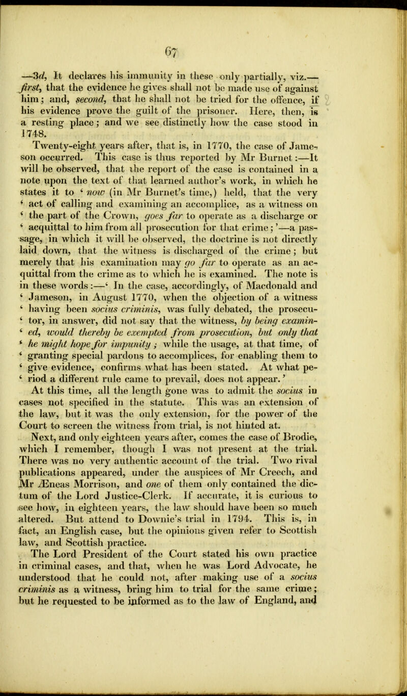 —3d, It declares his immunity in these only partially, viz.— first, that the evidence he gives shall not be made use of against him; and, second, that he shall not be tried for the offence, if his evidence prove the guilt of the prisoner. Here, then, is a resting place; and we see distinctly how the case stood in 1748. Twenty-eight years after, that is, in 1770, the case of Jame-^ son occurred. This case is thus reported by Mr Burnet:—It will be observed, that ihe report of the case is contained in a note upon the text of that learned author's work, in which he states it to 6 note (in Mr Burnet's time,) held, that the very y act of calling and examining an accomplice, as a witness on 4 the part of the Crown, goes far to operate as a discharge or 4 acquittal to him from all prosecution for that crime;'—a pas- sage, in which it will be observed, the doctrine is not directly laid down, that the witness is discharged of the crime; but merely that his examination may go far to operate as an ac- quittal from the crime as to which he is examined. The note is in these words:—4 In the case, accordingly, of Macdonald and 4 Jameson, in August 1770, when the objection of a witness 4 having been socius criminis, was fully debated, the prosecu- 4 tor, in answer, did not say that the witness, by being examin- 4 ed, would thereby be exempted from prosecution, but only that * he might hope for impunity; while the usage, at that time, of 4 granting special pardons to accomplices, for enabling them to 4 give evidence, confirms what has been stated. At what pe- 4 riod a different rule came to prevail, does not appear. ] At this time, all the length gone was to admit the socius in cases not specified in the statute. This was an extension of the law, but it was the only extension, for the power of the Court to screen the witness from trial, is not hinted at. Next, and only eighteen years after, comes the case of Brodie, which I remember, though I was not present at the trial. There was no very authentic account of the trial. Two rival publications appeared, under the auspices of Mr Creech, and Mr iEneas Morrison, and one of them only contained the dic- tum of the Lord Justice-Clerk. If accurate, it is curious to see how, in eighteen years, the law should have been so much altered. But attend to Downie's trial in 1794. This is, in fact, an English case, but the opinions given refer to Scottish law, and Scottish practice. The Lord President of the Court stated his own practice in criminal cases, and that, when he was Lord Advocate, he understood that he could not, after making use of a socius criminis as a witness, bring him to trial for the same crime; but he requested to be informed as to the law of England, an4