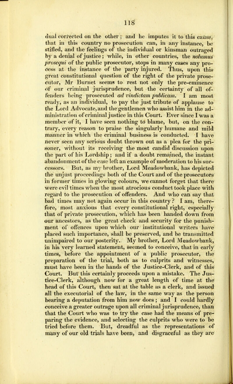 dual corrected on the other ; and he imputes it to this cause/ that in this country no prosecution can, in any instance, be stifled, and the feelings of the individual or kinsman outraged by a denial of justice; while, in other countries, the nolumus prosequi of the public prosecutor, stops in many cases any pro- cess at the instance of the party injured. Thus, upon this great constitutional question of the right of the private prose- cutor, Mr Burnet seems to rest not only the pre-eminence of our criminal jurisprudence, but the certainty of all of- fenders being prosecuted ad vindictam publicam. I am most ready, as an individual, to pay the just tribute of applause to the Lord Advocate, and the gentlemen who assist him in the ad- ministration of criminal justice in this Court. Ever since I was a member of it, I have seen nothing to blame, but, on the con- trary, every reason to praise the singularly humane and mild manner in which the criminal business is conducted. I have never seen any serious doubt thrown out as a plea for the pri- soner, without its receiving the most candid discussion upon the part of his Lordship; and if a doubt remained, the instant abandonment of the case left an example of moderation to his suc- cessors. But, as my brother, Lord Meadowbank, has depicted the unjust proceedings both of the Court and of the prosecutors in former times in glowing colours, we cannot forget that there were evil times when the most atrocious conduct took place with regard to the prosecution of offenders. And who can say that bad times may not again occur in this country ? I am, there- fore, most anxious that every constitutional right, especially that of private prosecution, which has been handed down from our ancestors, as the great check and security for the punish- ment of offences upon which our institutional writers have placed such importance, shall be preserved, and be transmitted unimpaired to our posterity- My brother, Lord Meadowbank, in his very learned statement, seemed to conceive, that in early times, before the appointment of a public prosecutor, the preparation of the trial, both as to culprits and witnesses, must have been in the hands of the Justice-Clerk, and of this Court. But this certainly proceeds upon a mistake. The Jus- tice-Clerk, although now for a great length of time at the head of this Court, then sat at the table as a clerk, and issued all the executorial of the law, in the same way as the person bearing a deputation from him now does; and I could hardly conceive a greater outrage upon all criminal jurisprudence, than that the Court who was to try the case had the means of pre-^ paring the evidence, and selecting the culprits who were to be tried before them. But, dreadful as the representations of many of our old trials have been, and disgraceful as they are