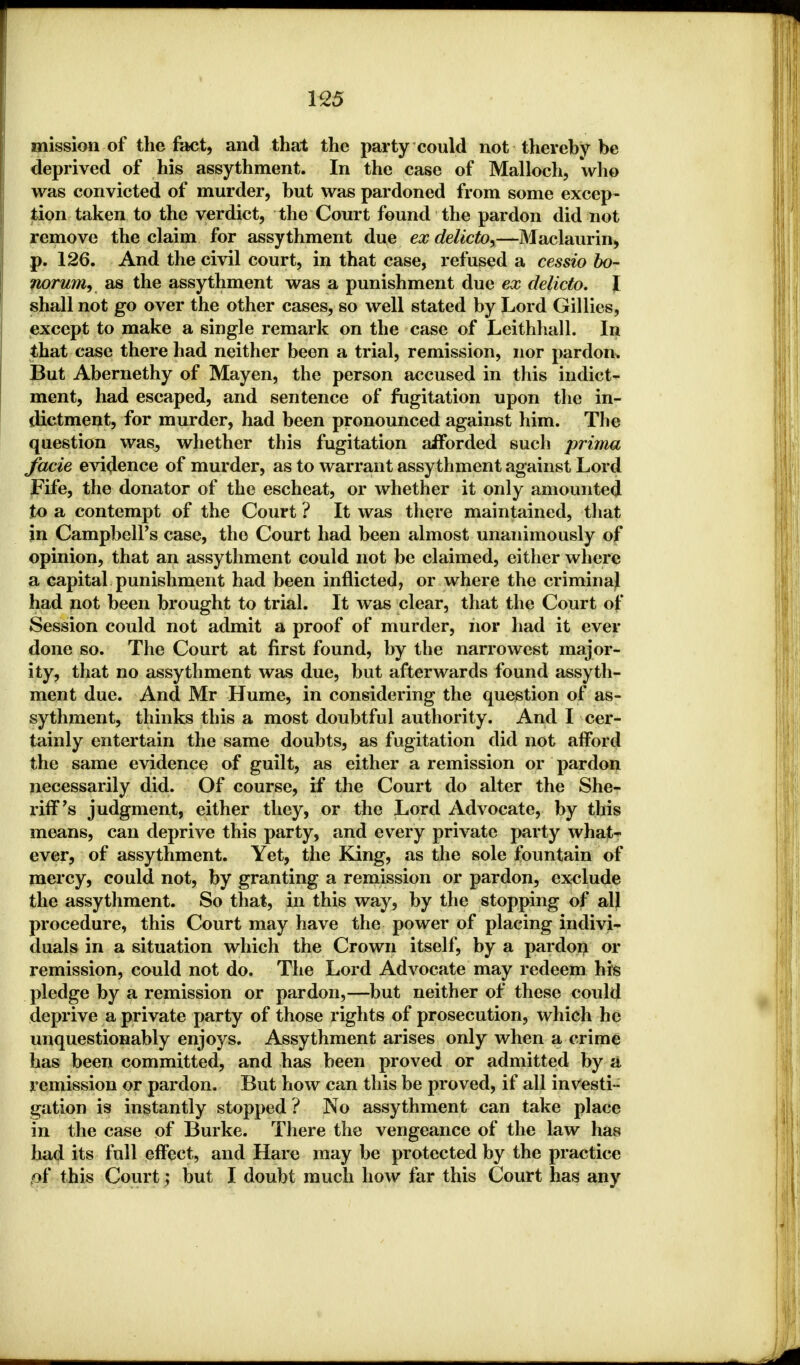 mission of the feet, and that the party could not thereby be deprived of his assythment. In the case of Malloch, 'who was convicted of murder, but was pardoned from some excep- tion taken to the verdict, the Court found the pardon did not remove the claim for assythment due ex delicto,—Maclaurin, p. 126. And the civil court, in that case, refused a cessio bo- norum, as the assythment was a punishment due ex delicto. J shall not go over the other cases, so well stated by Lord Gillies, except to make a single remark on the case of Leithhall. In that case there had neither been a trial, remission, nor pardon. But Abernethy of Mayen, the person accused in this indict- ment, had escaped, and sentence of fugitation upon the in- dictment, for murder, had been pronounced against him. The question was, whether this fugitation afforded such prima facie evidence of murder, as to warrant assythment against Lord Fife, the donator of the escheat, or whether it only amounted to a contempt of the Court ? It was there maintained, that in Campbell's case, the Court had been almost unanimously of opinion, that an assythment could not be claimed, either where a capital punishment had been inflicted, or where the criminal had not been brought to trial. It was clear, that the Court of Session could not admit a proof of murder, nor had it ever done so. The Court at first found, by the narrowest major- ity, that no assythment was due, but afterwards found assyth- ment due. And Mr Hume, in considering the question of as- sythment, thinks this a most doubtful authority. And I cer- tainly entertain the same doubts, as fugitation did not afford the same evidence of guilt, as either a remission or pardon necessarily did. Of course, if the Court do alter the She- riff's judgment, either they, or the Lord Advocate, by this means, can deprive this party, and every private party what- ever, of assythment. Yet, the King, as the sole fountain of mercy, could not, by granting a remission or pardon, exclude the assythment. So that, in this way, by the stopping of all procedure, this Court may have the power of placing indivi- duals in a situation which the Crown itself, by a pardon or remission, could not do. The Lord Advocate may redeem his pledge by a remission or pardon,—but neither of these could deprive a private party of those rights of prosecution, which he unquestionably enjoys. Assythment arises only when a crime has been committed, and has been proved or admitted by a remission or pardon. But how can this be proved, if all investi- gation is instantly stopped ? No assythment can take place in the case of Burke. There the vengeance of the law has had its full effect, and Hare may be protected by the practice of this Court; but I doubt much how far this Court has any