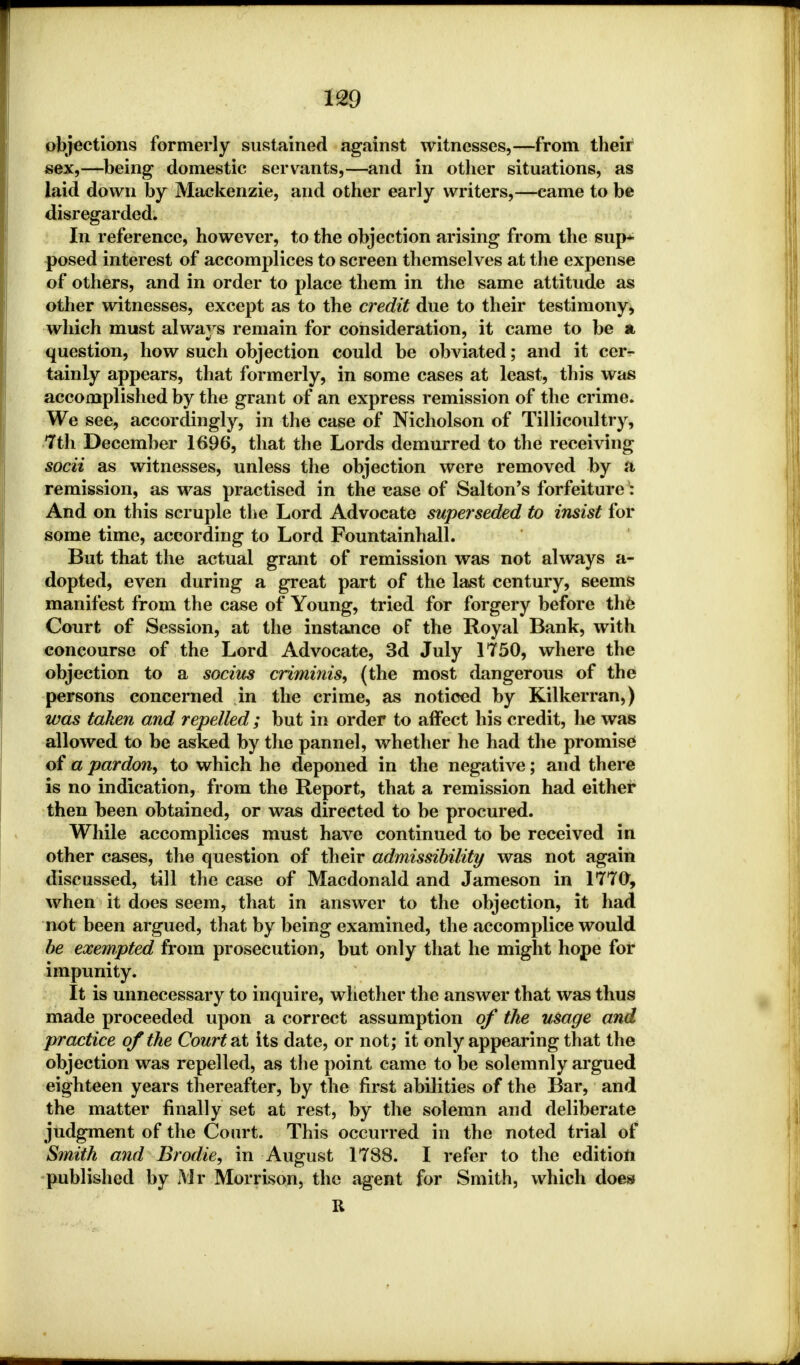 objections formerly sustained against witnesses,—from their sex,—being domestic servants,—and in other situations, as laid down by Mackenzie, and other early writers,—came to be disregarded. In reference, however, to the objection arising from the sup* posed interest of accomplices to screen themselves at the expense of others, and in order to place them in the same attitude as other witnesses, except as to the credit due to their testimony* which must always remain for consideration, it came to be a question, how such objection could be obviated; and it cer- tainly appears, that formerly, in some cases at least, this was accomplished by the grant of an express remission of the crime. We see, accordingly, in the case of Nicholson of Tillicoultry, 7th December 1696, that the Lords demurred to the receiving socii as witnesses, unless the objection were removed by a remission, as was practised in the case of Saltan's forfeiture: And on this scruple the Lord Advocate superseded to insist for some time, according to Lord Fountainhall. But that the actual grant of remission was not always a- dopted, even during a great part of the last century, seems manifest from the case of Young, tried for forgery before the Court of Session, at the instance of the Royal Bank, with concourse of the Lord Advocate, 3d July 1750, where the objection to a socius criminis, (the most dangerous of the persons concerned in the crime, as noticed by Kilkerran,) was taken and repelled; but in order to affect his credit, lie was allowed to be asked by the pannel, whether he had the promise of a pardon^ to which he deponed in the negative; and there is no indication, from the Report, that a remission had either then been obtained, or was directed to be procured. While accomplices must have continued to be received in other cases, the question of their admissibility was not again discussed, till the case of Macdonald and Jameson in 1770, when it does seem, that in answer to the objection, it had not been argued, that by being examined, the accomplice would be exempted from prosecution, but only that he might hope for impunity. It is unnecessary to inquire, whether the answer that was thus made proceeded upon a correct assumption of the usage and practice of the Court at its date, or not; it only appearing that the objection was repelled, as the point came to be solemnly argued eighteen years thereafter, by the first abilities of the Bar, and the matter finally set at rest, by the solemn and deliberate judgment of the Court. This occurred in the noted trial of Smith and Brodie, in August 1788. I refer to the edition published by jYir Morrison, the agent for Smith, which does R