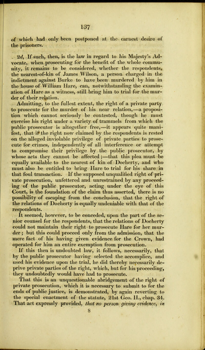 of which had only been postponed at the earnest desire of the prisoners. 2d, If such, then, is the law in regard to his Majesty's Ad- vocate, when prosecuting for the benefit of the whole commu- nity, it remains to be considered, whether the respondents, the nearest-of-kin of James Wilson, a person charged in the indictment against Burke to have been murdered by him in the house of William Hare, can, notwithstanding the examin- ation of Hare as a witness, still bring him to trial for the mur- der of their relation. Admitting, to the fullest extent, the right of a private party to prosecute for the murder of his near relation,—a proposi- tion which cannot seriously be contested, though he must exercise his right under a variety of trammels from which the public prosecutor is altogether free,—it appears quite mani- fest, that if* the right now claimed by the respondents is rested on the alleged inviolable privilege of private parties to prose- cute for crimes, independently of all interference or attempt to compromise their privilege by the public prosecutor, by whose acts they cannot be affected;—that this plea must be equally available to the nearest of kin of Docherty, and who must also be entitled to bring Hare to trial for his share in that foul transaction. If the supposed unqualified right of pri- vate prosecution, unfettered and unrestrained by any proceed- ing of the public prosecutor, acting under the eye of this Court, is the foundation of the claim thus asserted, there is no possibility of escaping from the conclusion, that the right of the relations of Docherty is equally undeniable with that of the respondents. It seemed, however, to be conceded, upon the part of the se- nior counsel for the respondents, that the relations of Docherty could not maintain their right to prosecute Hare for her mur- der ; but this could proceed only from the admission, that the mere fact of his having given evidence for the Crown, had operated for him an entire exemption from prosecution. If this then is undoubted law, it follows, necessarily, that by the public prosecutor having selected the accomplice, and used his evidence upon the trial, he did thereby necessarily de- prive private parties of the right, which, but for his proceeding, they undoubtedly would have had to prosecute. That this is an unquestionable abridgement of the right of private prosecution, which it is necessary to submit to for the ends of public justice, is demonstrated, by again reverting to the special enactment of the statute, 21st Geo. II., chap. 34. That act expressly provided, that no person giving evidence, in S