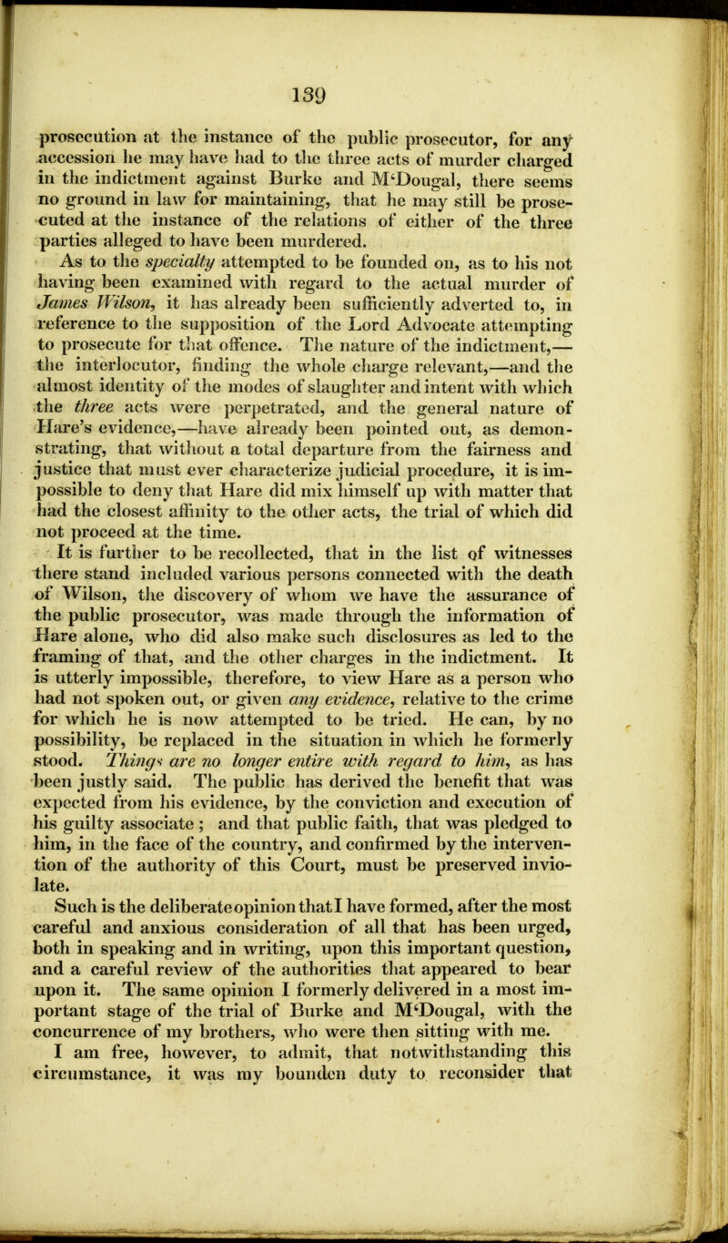 prosecution at the instance of the public prosecutor, for any accession he may have had to the three acts of murder charged in the indictment against Burke and M'Dougal, there seems no ground in law for maintaining, that he may still be prose- cuted at the instance of the relations of either of the three parties alleged to have been murdered. As to the specialty attempted to be founded on, as to his not having been examined with regard to the actual murder of James Wilson, it has already been sufficiently adverted to, in reference to the supposition of the Lord Advocate attempting to prosecute for that offence. The nature of the indictment,— the interlocutor, finding the whole charge relevant,—and the almost identity of the modes of slaughter and intent with which the three acts were perpetrated, and the general nature of Hare's evidence,—have already been pointed out, as demon- strating, that without a total departure from the fairness and justice that must ever characterize judicial procedure, it is im- possible to deny that Hare did mix himself up with matter that had the closest affinity to the other acts, the trial of which did not proceed at the time. It is further to be recollected, that in the list of witnesses there stand included various persons connected with the death of Wilson, the discovery of whom we have the assurance of the public prosecutor, was made through the information of Hare alone, who did also make such disclosures as led to the framing of that, and the other charges in the indictment. It is utterly impossible, therefore, to view Hare as a person who had not spoken out, or given any evidence, relative to the crime for which he is now attempted to be tried. He can, by no possibility, be replaced in the situation in which he formerly stood. Things are no longer entire with regard to him, as has been justly said. The public has derived the benefit that was expected from his evidence, by the conviction and execution of his guilty associate; and that public faith, that was pledged to him, in the face of the country, and confirmed by the interven- tion of the authority of this Court, must be preserved invio- late. Such is the deliberate opinion that I have formed, after the most careful and anxious consideration of all that has been urged, both in speaking and in writing, upon this important question, and a careful review of the authorities that appeared to bear upon it. The same opinion I formerly delivered in a most im- portant stage of the trial of Burke and M'Dougal, with the concurrence of my brothers, who were then sitting with me. I am free, however, to admit, that notwithstanding this circumstance, it was my bounden duty to reconsider that