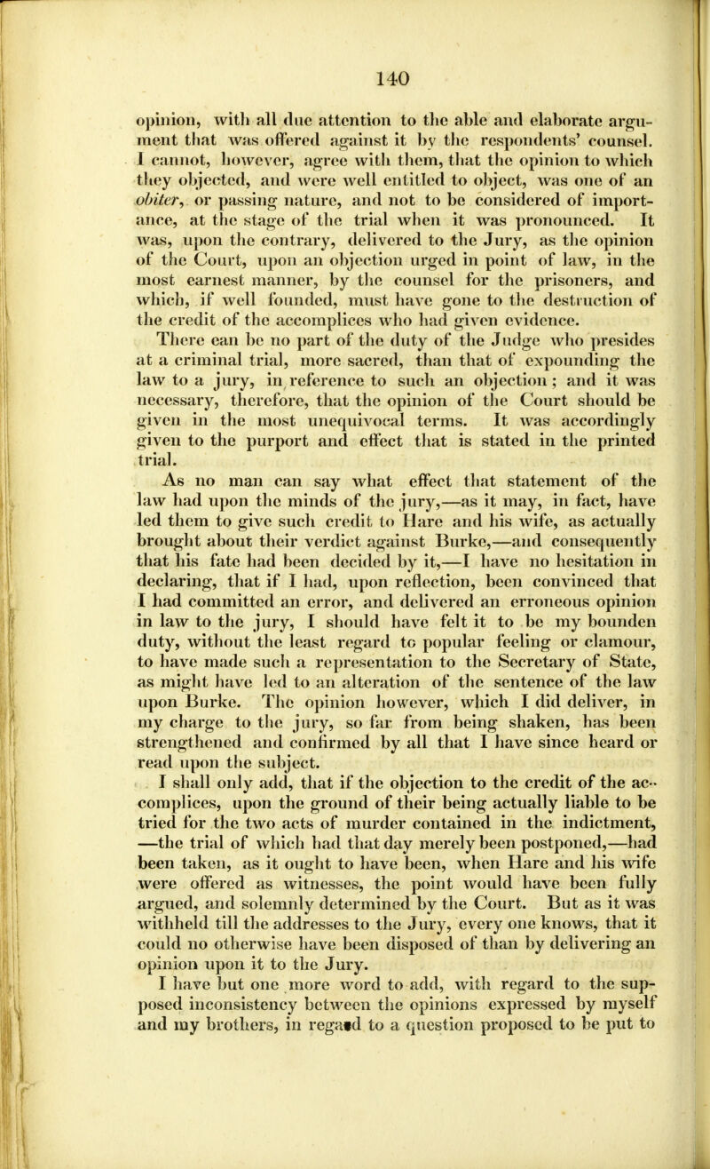 opinion, with all due attention to the able and elaborate argu- ment that was offered against it by the respondents! counsel. I cannot, however, agree witli them, that the opinion to which they objected, and were well entitled to object, was one of an obiter, or passing nature, and not to be considered of import- ance, at the stage of the trial when it was pronounced. It was, upon the contrary, delivered to the Jury, as the opinion of the Court, upon an objection urged in point of law, in the most earnest manner, by the counsel for the prisoners, and which, if well founded, must have gone to the destruction of the credit of the accomplices who had given evidence. There ean be no part of the duty of the Judge who presides at a criminal trial, more sacred, than that of expounding the law to a jury, in reference to such an objection; and it was necessary, therefore, that the opinion of the Court should be given in the most unequivocal terms. It was accordingly given to the purport and effect that is stated in the printed trial. As no man can say what effect that statement of the law had upon the minds of the jury,—as it may, in fact, have led them to give such credit to Hare and his wife, as actually brought about their verdict against Burke,—and consequently that his fate had been decided by it,—I have no hesitation in declaring, that if I had, upon reflection, been convinced that I had committed an error, and delivered an erroneous opinion in law to the jury, I should have felt it to be my bounden duty, without the least regard to popular feeling or clamour, to have made such a representation to the Secretary of State, as might have led to an alteration of the sentence of the law upon Burke. The opinion however, which I did deliver, in my charge to the jury, so far from being shaken, has been strengthened and confirmed by all that I have since heard or read upon the subject. I shall only add, that if the objection to the credit of the ac- complices, upon the ground of their being actually liable to be tried for the two acts of murder contained in the indictment, —the trial of which had that day merely been postponed,—had been taken, as it ought to have been, when Hare and his wife were offered as witnesses, the point would have been fully argued, and solemnly determined by the Court. But as it was withheld till the addresses to the Jury, every one knows, that it could no otherwise have been disposed of than by delivering an opinion upon it to the Jury. I have but one more word to add, with regard to the sup- posed inconsistency between the opinions expressed by myself and my brothers, in regatel to a question proposed to be put to