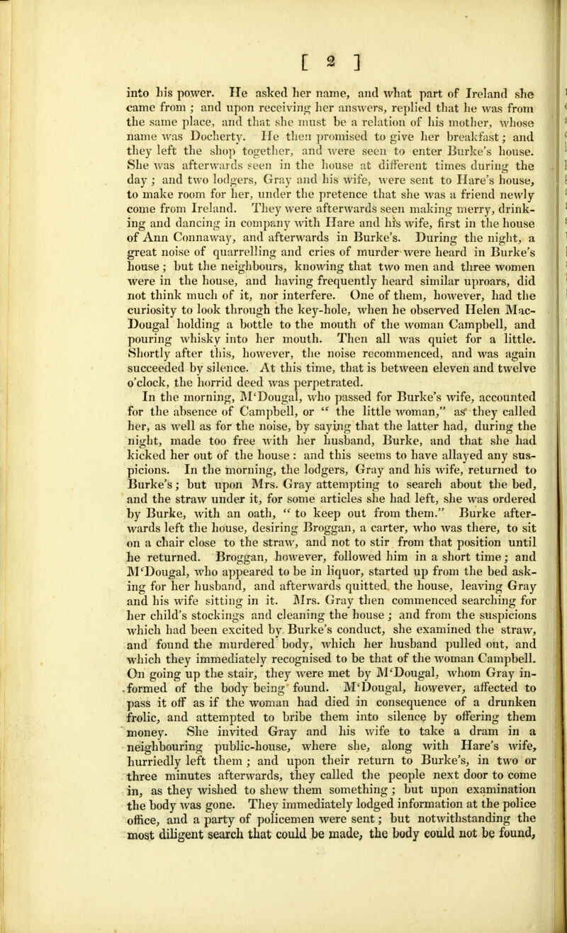 into his power. He asked her name, and what part of Ireland she came from ; and upon receiving her answers, replied that he was from the same place, and that she must be a relation of his mother, whose name was Docherty. He then promised to give her breakfast; and they left the shop together, and were seen to enter Burke's house. She was afterwards seen in the house at different times during the day ; and two lodgers, Gray and his wife, were sent to Hare's house, to make room for her, under the pretence that she was a friend newly come from Ireland. They were afterwards seen making merry, drink- ing and dancing in company with Hare and his wife, first in the house of Ann Connaway, and afterwards in Burke's. During the night, a great noise of quarrelling and cries of murder were heard in Burke's house; but the neighbours, knowing that two men and three women were in the house, and having frequently heard similar uproars, did not think much of it, nor interfere. One of them, however, had the curiosity to look through the key-hole, when he observed Helen Mac- Dougal holding a bottle to the mouth of the woman Campbell, and pouring whisky into her mouth. Then all was quiet for a little. Shortly after this, however, the noise recommenced, and was again succeeded by silence. At this time, that is between eleven and twelve o'clock, the horrid deed was perpetrated. In the morning, M'Dougal, who passed for Burke's wife, accounted for the absence of Campbell, or  the little woman, as' they called her, as well as for the noise, by saying that the latter had, during the night, made too free with her husband, Burke, and that she had kicked her out of the house : and this seems to have allayed any sus- picions. In the morning, the lodgers, Gray and his wife, returned to Burke's; but upon Mrs. Gray attempting to search about the bed, and the straw under it, for some articles she had left, she was ordered by Burke, with an oath,  to keep out from them. Burke after- wards left the house, desiring Broggan, a carter, who was there, to sit on a chair close to the straw, and not to stir from that position until he returned. Broggan, however, followed him in a short time; and M'Dougal, who appeared to be in liquor, started up from the bed ask- ing for her husband, and afterwards quitted the house, leaving Gray and his wife sitting in it. Mrs. Gray then commenced searching for her child's stockings and cleaning the house ; and from the suspicions which had been excited by Burke's conduct, she examined the straw, and found the murdered body, which her husband pulled out, and which they immediately recognised to be that of the woman Campbell. On going up the stair, they were met by M'Dougal, whom Gray in- formed of the body being found. M'Dougal, however, affected to pass it off as if the woman had died in consequence of a drunken frolic, and attempted to bribe them into silence by offering them money. She invited Gray and his wife to take a dram in a neighbouring public-house, where she, along with Hare's wife, hurriedly left them; and upon their return to Burke's, in two or three minutes afterwards, they called the people next door to come in, as they wished to shew them something ; but upon examination the body was gone. They immediately lodged information at the police office, and a party of policemen were sent; but notwithstanding the most diligent search that could be made, the body could not be found,