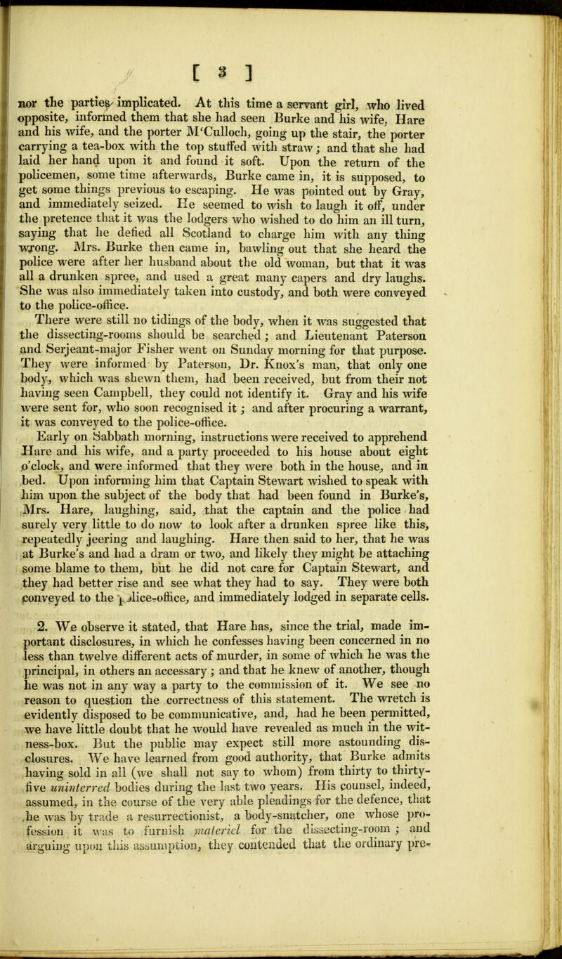 nor the partie^ implicated. At this time a servant girl, who lived opposite, informed them that she had seen Burke and his wife. Hare and his wife, and the porter M'Culloch, going up the stair, the porter carrying a tea-box with the top stuffed with straw; and that she had laid her hand upon it and found it soft. Upon the return of the policemen, some time afterwards, Burke came in, it is supposed, to get some things previous to escaping. He was pointed out by Gray, and immediately seized. He seemed to wish to laugh it off, under the pretence that it was the lodgers who wished to do him an ill turn, saying that he defied all Scotland to charge him with any thing wrong. Mrs. Burke then came in, bawling out that she heard the police were after her husband about the old woman, but that it was all a drunken spree, and used a great many capers and dry laughs. She was also immediately taken into custody, and both were conveyed to the police-office. There were still no tidings of the body, when it was suggested that the dissecting-rooms should be searched; and Lieutenant Paterson and Serjeant-major Fisher went on Sunday morning for that purpose. They were informed by Paterson, Dr. Knox's man, that only one body, which was shewn them, had been received, but from their not having seen Campbell, they could not identify it. Gray and his wife were sent for, who soon recognised it; and after procuring a warrant, it was conveyed to the police-office. Early on Sabbath morning, instructions were received to apprehend Hare and his wife, and a party proceeded to his house about eight o'clock, and were informed that they were both in the house, and in bed. Upon informing him that Captain Stewart wished to speak with him upon the subject of the body that had been found in Burke's, Mrs. Hare, laughing, said, that the captain and the police had surely very little to do now to look after a drunken spree like this, repeatedly jeering and laughing. Hare then said to her, that he was at Burke's and had a dram or two, and likely they might be attaching some blame to them, but he did not care for Captain Stewart, and they had better rise and see what they had to say. They were both conveyed to the j. ^lice-office, and immediately lodged in separate cells. 2. We observe it stated, that Hare has, since the trial, made im- portant disclosures, in which he confesses having been concerned in no less than twelve different acts of murder, in some of which he was the principal, in others an accessary; and that he knew of another, though he was not in any way a party to the commission of it. We see no reason to question the correctness of this statement. The wretch is evidently disposed to be communicative, and, had he been permitted, we have* little doubt that he would have revealed as much in the wit- ness-box. But the public may expect still more astounding dis- closures. We have learned from good authority, that Burke admits having sold in all (we shall not say to whom) from thirty to thirty- five uninterred bodies during the last two years. His counsel, indeed, assumed, in the course of the very able pleadings for the defence, that .he was by trade a resurrectionist, a body-snatcher, one whose pro- fession it was to furnish materiel for the dissecting-room ; and arguing upon this assumption, they contended that the ordinary pre-