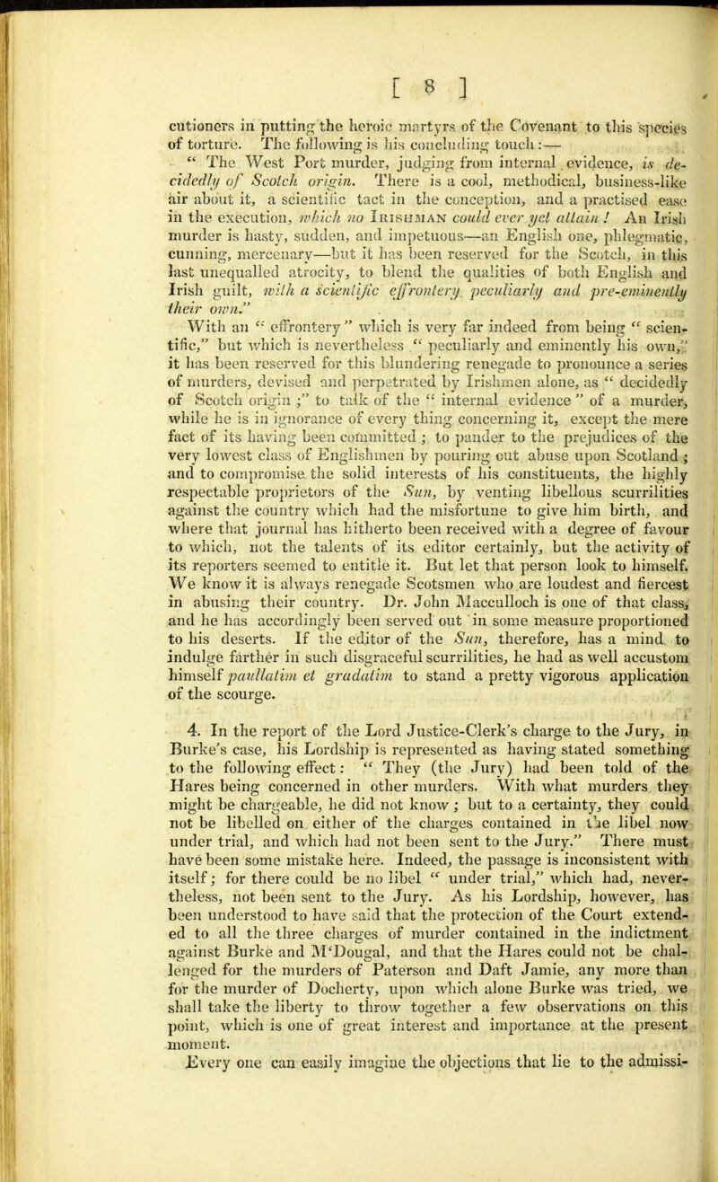 cutioners in putting the heroic martyrs of the Covenant to this species of torture. The following is his concluding touch :—  The West Port murder, judging from internal. evidence, is de- cidedly of Scotch origin. There is a cool, methodical, business-like air about it, a scientific tact in the conception, and a practised ease in the execution, which no Irishman could ever yet attain ! An Irish murder is hasty, sudden, and impetuous—an English one, phlegmatic, cunning, mercenary—but it has been reserved for the Scotch, in this last unequalled atrocity, to blend the qualities of both English and Irish guilt, with a scientific effrontery, peculiarly and pre-eminently their own. With an e: effrontery  which is very far indeed from being  scien- tific, but which is nevertheless f< peculiarly and eminently his own, it has been reserved for this blundering renegade to pronounce a series of murders, devised and perpetrated by Irishmen alone, as  decidedly of Scotch origin ; to talk of the  internal evidence  of a murder, while he is in ignorance of every thing concerning it, except the mere fact of its having been committed ; to pander to the prejudices of the very lowest class of Englishmen by pouring out abuse upon Scotland ; and to compromise the solid interests of his constituents, the highly respectable proprietors of the Sun, by venting libellous scurrilities against the country which had the misfortune to give him birth, and where that journal has hitherto been received with a degree of favour to which, not the talents of its editor certainly, but the activity of its reporters seemed to entitle it. But let that person look to himself. We know it is always renegade Scotsmen who are loudest and fiercest in abusing their country. Dr. John Macculloch is one of that class, and he has accordingly been served out ' in some measure proportioned to his deserts. If the editor of the Sun, therefore, has a mind to indulge farther in such disgraceful scurrilities, he had as well accustom himself paullatim et gradatim to stand a pretty vigorous application of the scourge. 4. In the report of the Lord Justice-Clerk's charge to the Jury, in Burke's case, his Lordship is represented as having stated something to the following effect:  They (the Jury) had been told of the Hares being concerned in other murders. With what murders they might be chargeable, he did not know; but to a certainty, they could not be libelled on either of the charges contained in tie libel now under trial, and which had not been sent to the Jury. There must have been some mistake here. Indeed, the passage is inconsistent with itself; for there could be no libel  under trial, which had, never- theless, not been sent to the Jury. As his Lordship, however, has been understood to have said that the protection of the Court extend- ed to all the three charges of murder contained in the indictment against Burke and M'Dougal, and that the Hares could not be chal- lenged for the murders of Paterson and Daft Jamie, any more than for the murder of Docherty, upon which alone Burke was tried, we shall take the liberty to throw together a few observations on this point, which is one of great interest and importance at the present moment. Every one can easily imagine the objections that lie to the admissi-