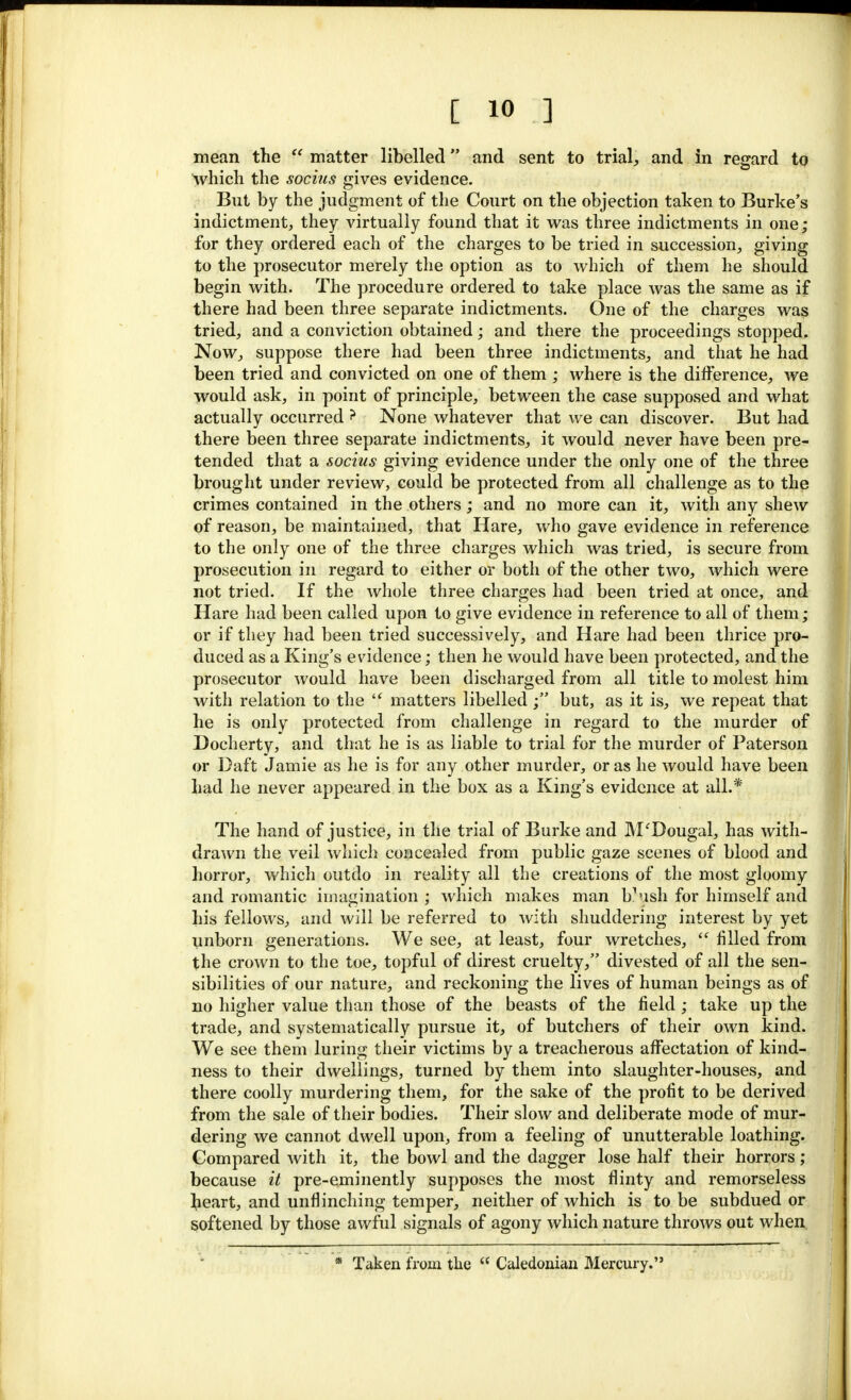 mean the  matter libelled and sent to trial, and in regard to which the socius gives evidence. But by the judgment of the Court on the objection taken to Burke's indictment, they virtually found that it was three indictments in one; for they ordered each of the charges to be tried in succession, giving to the prosecutor merely the option as to which of them he should begin with. The procedure ordered to take place was the same as if there had been three separate indictments. One of the charges was tried, and a conviction obtained; and there the proceedings stopped. Now, suppose there had been three indictments, and that he had been tried and convicted on one of them ; where is the difference, we would ask, in point of principle, between the case supposed and what actually occurred ? None whatever that we can discover. But had there been three separate indictments, it would never have been pre- tended that a socius giving evidence under the only one of the three brought under review, could be protected from all challenge as to the crimes contained in the others; and no more can it, with any shew of reason, be maintained, that Hare, who gave evidence in reference to the only one of the three charges which was tried, is secure from prosecution in regard to either or both of the other two, which were not tried. If the whole three charges had been tried at once, and Hare had been called upon to give evidence in reference to all of them; or if they had been tried successively, and Hare had been thrice pro- duced as a King's evidence; then he would have been protected, and the prosecutor would have been discharged from all title to molest him with relation to the '? matters libelled ; but, as it is, we repeat that he is only protected from challenge in regard to the murder of Docherty, and that he is as liable to trial for the murder of Paterson or Daft Jamie as he is for any other murder, or as he would have been had he never appeared in the box as a King's evidence at ail.* The hand of justice, in the trial of Burke and M'Dougal, has with- drawn the veil which concealed from public gaze scenes of blood and horror, which outdo in reality all the creations of the most gloomy and romantic imagination ; which makes man b1ush for himself and his fellows, and will be referred to with shuddering interest by yet unborn generations. We see, at least, four wretches,  filled from the crown to the toe, topful of direst cruelty, divested of all the sen- sibilities of our nature, and reckoning the lives of human beings as of no higher value than those of the beasts of the field; take up the trade, and systematically pursue it, of butchers of their own kind. We see them luring their victims by a treacherous affectation of kind- ness to their dwellings, turned by them into slaughter-houses, and there coolly murdering them, for the sake of the profit to be derived from the sale of their bodies. Their slow and deliberate mode of mur- dering we cannot dwell upon, from a feeling of unutterable loathing. Compared with it, the bowl and the dagger lose half their horrors ; because it pre-eminently supposes the most flinty and remorseless beart, and unflinching temper, neither of which is to be subdued or softened by those awful signals of agony which nature throws out when * Taken from the  Caledonian Mercury.