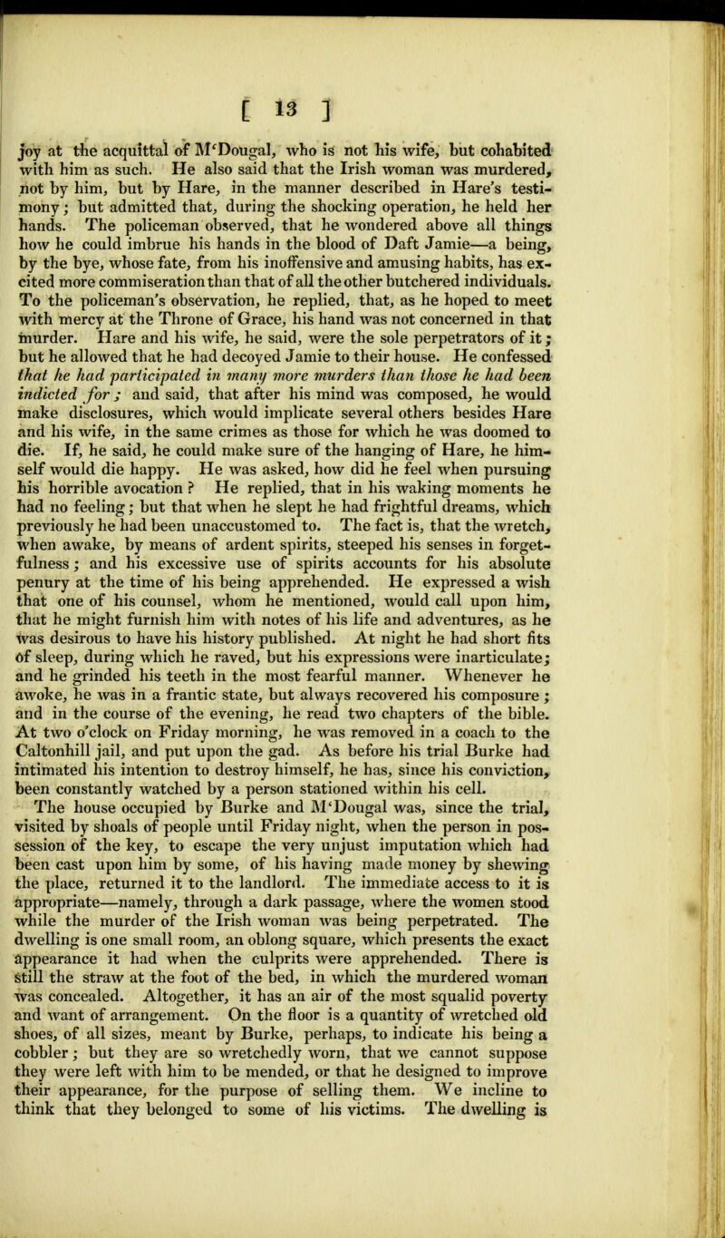 joy at the acquittal of M'Dougal, who is not his wife, but cohabited with him as such. He also said that the Irish woman was murdered, not by him, but by Hare, in the manner described in Hare's testi- mony ; but admitted that, during the shocking operation, he held her hands. The policeman observed, that he wondered above all things how he could imbrue his hands in the blood of Daft Jamie—a being, by the bye, whose fate, from his inoffensive and amusing habits, has ex- cited more commiseration than that of all the other butchered individuals. To the policeman's observation, he replied, that, as he hoped to meet with mercy at the Throne of Grace, his hand was not concerned in that murder. Hare and his wife, he said, were the sole perpetrators of it; but he allowed that he had decoyed Jamie to their house. He confessed that he had participated in many more murders than those he had been indicted for ; and said, that after his mind was composed, he would make disclosures, which would implicate several others besides Hare and his wife, in the same crimes as those for which he was doomed to die. If, he said, he could make sure of the hanging of Hare, he him- self would die happy. He was asked, how did he feel when pursuing his horrible avocation ? He replied, that in his waking moments he had no feeling; but that when he slept he had frightful dreams, which previously he had been unaccustomed to. The fact is, that the wretch, when awake, by means of ardent spirits, steeped his senses in forget- fulness; and his excessive use of spirits accounts for his absolute penury at the time of his being apprehended. He expressed a wish that one of his counsel, whom he mentioned, would call upon him, that he might furnish him with notes of his life and adventures, as he was desirous to have his history published. At night he had short fits of sleep, during which he raved, but his expressions were inarticulate; and he grinded his teeth in the most fearful manner. Whenever he awoke, he was in a frantic state, but always recovered his composure; and in the course of the evening, he read two chapters of the bible. At two o'clock on Friday morning, he was removed in a coach to the Caltonhill jail, and put upon the gad. As before his trial Burke had intimated his intention to destroy himself, he has, since his conviction, been constantly watched by a person stationed within his cell. The house occupied by Burke and M'Dougal was, since the trial, visited by shoals of people until Friday night, when the person in pos- session of the key, to escape the very unjust imputation which had been cast upon him by some, of his having made money by shewing the place, returned it to the landlord. The immediate access to it is appropriate—namely, through a dark passage, where the women stood while the murder of the Irish woman was being perpetrated. The dwelling is one small room, an oblong square, which presents the exact appearance it had when the culprits were apprehended. There is still the straw at the foot of the bed, in which the murdered woman was concealed. Altogether, it has an air of the most squalid poverty and want of arrangement. On the floor is a quantity of wretched old shoes, of all sizes, meant by Burke, perhaps, to indicate his being a cobbler; but they are so wretchedly worn, that we cannot suppose they were left with him to be mended, or that he designed to improve their appearance, for the purpose of selling them. We incline to think that they belonged to some of his victims. The dwelling is