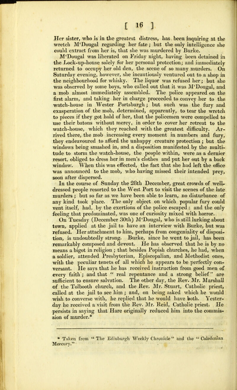 Her sister, who is in the greatest distress, has . been inquiring at the wretch M'Dougal regarding her fate; but the only intelligence she could extract from her is, that she was murdered by Burke. M'Dougal was liberated on Friday night, having been detained in the Lock-up-house solely for her personal protection; and immediately returned to occupy her old den, the scene of so many murders. On Saturday evening, however, she incautiously ventured out to a shop in the neighbourhood for whisky. The liquor was refused her; but she was observed by some boys, who called out that it was M'Dougal, and a mob almost immediately assembled. The police appeared on the first alarm, and taking her in charge proceeded to convey her to the watch-house in Wester Portsburgh; but such was the fury and exasperation of the mob, determined, apparently, to tear the wretch to pieces if they got hold of her, that the policemen were compelled to use their batons without mercy, in order to cover her retreat to the watch-house, which they reached with the greatest difficulty. Ar- rived there, the mob increasing every moment in numbers and fury, they endeavoured to afford the unhappy creature protection; but the windows being smashed in, and a disposition manifested by the multi- tude to storm the watch-house, the people within, were as a dernier resort, obliged to dress her in men's clothes and put her out by a back window. When this was effected, the fact that she had left the office was announced to the mob, who having missed their intended prey, soon after dispersed. In the course of Sunday the 28th December, great crowds of welh- dressed people resorted to the West Port to visit the scenes of the late murders ; but so far as we have been able to learn, no disturbance of any kind took place. The only object on which popular fury could vent itself, had, by the exertions of the police escaped : and the only feeling that predominated, was one of curiosity mixed with horror. On Tuesday (December 30th) M'Dougal, who is still lurking about town, applied at the jail to have an interview with Burke, but was refused. Her attachment to him, perhaps from congeniality of disposi- tion, is undoubtedly strong. Burke, since he went to jail, has been remarkably composed and devout. He has observed that he is by no means a bigot in religion ; that besides Popish churches, he had, when a soldier, attended Presbyterian, Episcopalian, and Methodist ones, with the peculiar tenets of all which he appears to be perfectly con- versant. He says that he has received instruction from good men of every faith; and that  real repentance and a strong belief are sufficient to ensure salvation. The other day, the Rev. Mr. Marshall of the Tolbooth church, and the Rev. Mr. Stuart, Catholic priest, called at the jail to see him; and, on being asked which he would wish to converse with, he replied that he would have both. Yester- day he received a visit from the Rev. Mr. Reid, Catholic priest. He persists in saying that Hare originally reduced him into the commis- sion of murder.* * Taken from  The Edinburgh Weekly Chronicle and the  Caledonian Mercury.