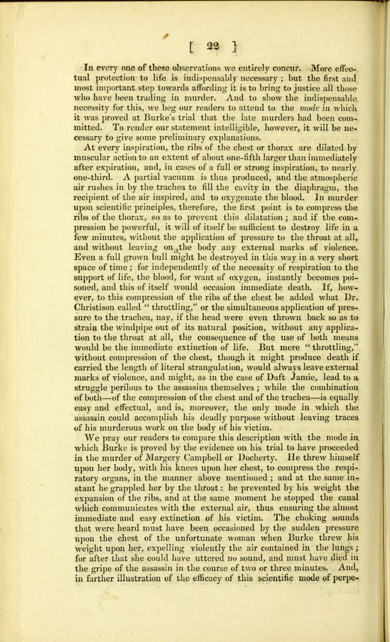 In every one of these observations we entirely concur. More effec- tual protection to life is indispensably necessary ; but the first and most important step towards affording it is to bring to justice all those who have been trading in murder. And to show the indispensable necessity for this, we beg our readers to attend to the mode in which it was proved at Burke's trial that the late murders had been com-, mitted. To render our statement intelligible, however, it will be ne- cessary to give some preliminary explanations. At every inspiration, the ribs of the chest or thorax are dilated by muscular action to an extent of about one-fifth larger than immediately after expiration, and, in cases of a full or strong inspiration, to nearly one-third. A partial vacuum is thus produced, and the atmospheric air rushes in by the trachea to fill the cavity in the diaphragm, the recipient of the air inspired, and to oxygenate the blood. In murder upon scientific principles, therefore, the first point is to compress the ribs of the thorax, so as to prevent this dilatation ; and if the com- pression be powerful, it will of itself be sufficient to destroy life in a few minutes, without the application of pressure to the throat at all, and without leaving on0the body any external marks of violence. Even a full grown bull might be destroyed in this way in a very short space of time ; for independently of the necessity of respiration to the support of life, the blood, for want of oxygen, instantly becomes poi- soned, and this of itself would occasion immediate death. If, how- ever, to this compression of the ribs of the chest be added what Dr. Christison called  throttling, or the simultaneous application of pres- sure to the trachea, nay, if the head were even thrown back so as to strain the windpipe out of its natural position, without any applica- tion to the throat at all, the consequence of the use of both means would be the immediate extinction of life. But mere  throttling, without compression of the chest, though it might produce death if carried the length of literal strangulation, would always leave external marks of violence, and might, as in the case of Daft Jamie, lead to a struggle perilous to the assassins themselves ; while the combination of both—of the compression of the chest and of the trachea—is equally easy and effectual, and is, moreover, the only mode in which the assassin could accomplish his deadly purpose without leaving traces of his murderous work on the body of his victim. We pray our readers to compare this description with the mode in which Burke is proved by the evidence on his trial to have proceeded in the murder of Margery Campbell or Docherty. He threw himself upon her body, with his knees upon her chest, to compress the respi- ratory organs, in the manner above mentioned; and at the same in- stant he grappled her by the throat: he prevented by his weight the expansion of the ribs, and at the same moment he stopped the canal which communicates with the external air, thus ensuring the almost immediate and easy extinction of his victim. The choking sounds that were heard must have been occasioned by the sudden pressure upon the chest of the unfortunate woman when Burke threw his weight upon her, expelling violently the air contained in the lungs ; for after that she could have uttered no sound, and must have died in the gripe of the assassin in the course of two or three minutes. And, in farther illustration of the efficacy of this scientific mode of perpe-