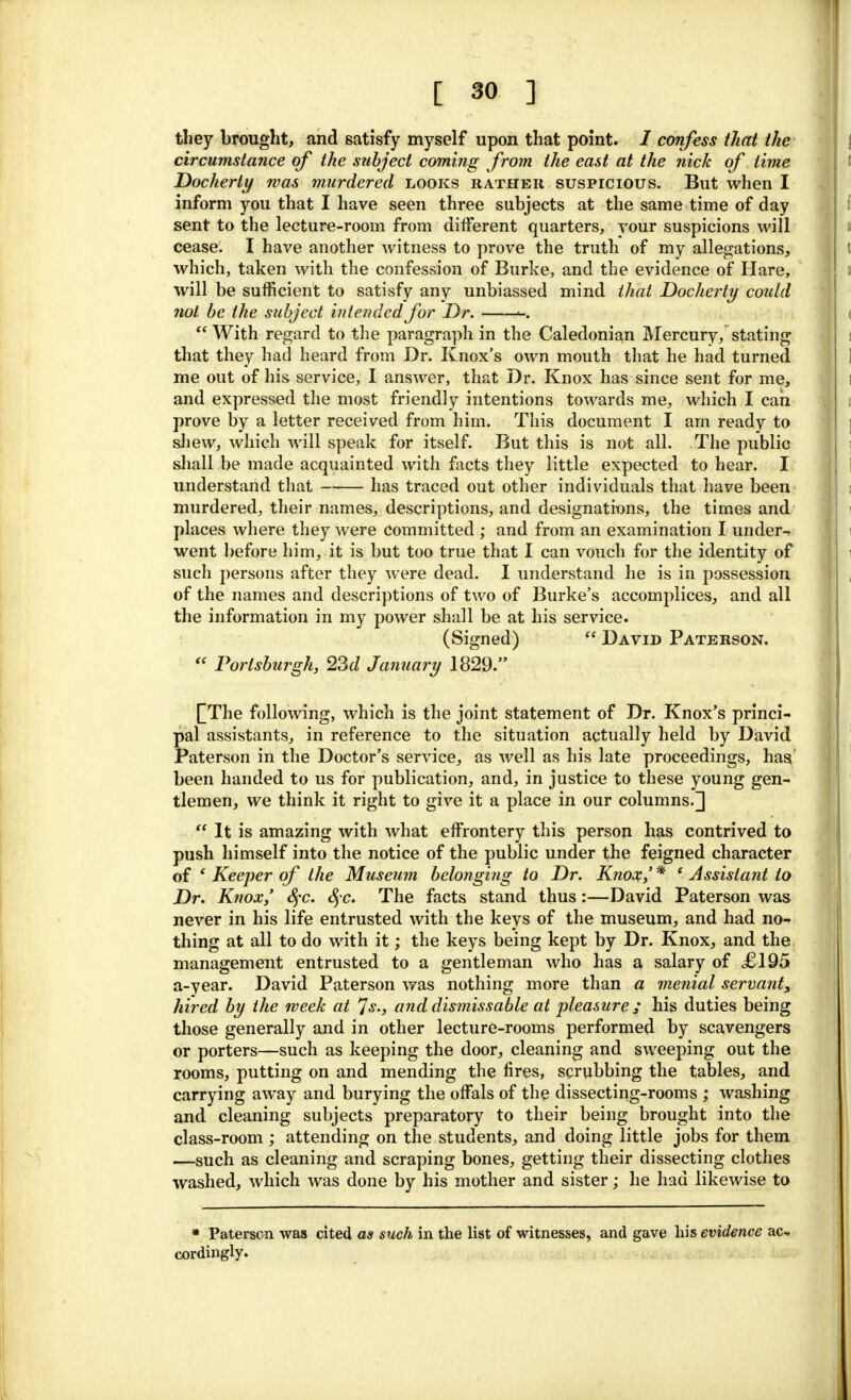 they brought, and satisfy myself upon that point. / confess that the circumstance of the stibject coming from the east at the nick of time Docherty was murdered looks rather suspicious. But when I inform you that I have seen three subjects at the same time of day sent to the lecture-room from different quarters, your suspicions will cease. I have another witness to prove the truth of my allegations, which, taken with the confession of Burke, and the evidence of Hare, will be sufficient to satisfy any unbiassed mind that Docherty could not be the subject intended for Dr. <-.  With regard to the paragraph in the Caledonian Mercury, stating that they had heard from Dr. Knox's own mouth that he had turned me out of his service, I answer, that Dr. Knox has since sent for me, and expressed the most friendly intentions towards me, which I can prove by a letter received from him. This document I am ready to shew, which will speak for itself. But this is not all. The public shall be made acquainted with facts they little expected to hear. I understand that has traced out other individuals that have been murdered, their names, descriptions, and designations, the times and places where they were committed ; and from an examination I under-? went before him, it is but too true that I can vouch for the identity of such persons after they were dead. I understand he is in possession of the names and descriptions of two of Burke's accomplices, and all the information in my power shall be at his service. (Signed)  David Paterson. « Porisburgh, 23d January 1829. [[The following, which is the joint statement of Dr. Knox's princi- pal assistants, in reference to the situation actually held by David Paterson in the Doctor's service, as well as his late proceedings, has' been handed to us for publication, and, in justice to these young gen- tlemen, we think it right to give it a place in our columns.]  It is amazing with what effrontery this person has contrived to push himself into the notice of the public under the feigned character of ' Keeper of the Museum belonging to Dr. Knox,' * ' Assistant to Dr. Knox/ Sfc. Sfc. The facts stand thus:—David Paterson was never in his life entrusted with the keys of the museum, and had no- thing at all to do with it; the keys being kept by Dr. Knox, and the management entrusted to a gentleman who has a salary of £195 a-year. David Paterson was nothing more than a menial servant, hired by the week at *Js., and dismissable at pleasure / his duties being those generally and in other lecture-rooms performed by scavengers or porters—such as keeping the door, cleaning and sweeping out the rooms, putting on and mending the fires, scrubbing the tables, and carrying away and burying the offals of the dissecting-rooms ; washing and cleaning subjects preparatory to their being brought into the class-room ; attending on the students, and doing little jobs for them —such as cleaning and scraping bones, getting their dissecting clothes washed, which was done by his mother and sister; he had likewise to * Paterson was cited as such in the list of witnesses, and gave his evidence ac-. cordingly.