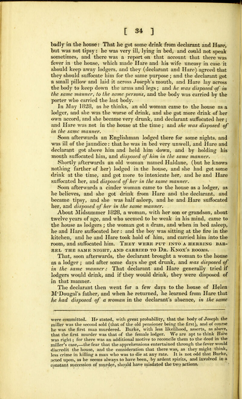 badly in the house: That he got some drink from declarant and Hare, but was not tipsy: he was very ill, lying in bed, and could not speak sometimes, and there was a report on that account that there was fever in the house, which made Hare and his wife uneasy in case it should keep away lodgers, and they (declarant and Hare) agreed that they should suffocate him for the same purpose; and the declarant got a small pillow and laid it across Joseph's mouth, and Hare lay across the body to keep down the arms and legs; and he was disposed of in the same manner, to the same persons, and the body was carried by the porter who carried the last body. In May 1828, as he thinks, an old woman came to the house as a lodger, and she was the worse of drink, and she got more drink of her own accord, and she became very drunk, and declarant suffocated her ; and Hare was not in the house at the time; and she was disposed of in the same manner. Soon afterwards an Englishman lodged there for some nights, and was ill of the jaundice: that he was in bed very unwell, and Hare and declarant got above him and held him down, and by holding his mouth suffocated him, and disposed of him in the same manner. Shortly afterwards an old woman named Haldane, (but he knows nothing farther of her) lodged in the house, and she had got some drink at the time, and got more to intoxicate her, and he and Hare suffocated her, and disposed of her in the same manner. Soon afterwards a cinder woman came to the house as a lodger, as he believes, and she got drink from Hare and the declarant, and became tipsy, and she was half asleep, and he and Hare suffocated her, and disposed of her in the same manner. About Midsummer 1828, a woman, with her son or grandson, about twelve years of age, and who seemed to be weak in his mind, came to the house as lodgers; the woman got a dram, and when in bed asleep, he and Hare suffocated her: and the boy was sitting at the fire in the kitchen, and he and Hare took hold of him, and carried him into the room, and suffocated him. They were put into a herring bar- rel THE SAME NIGHT, AND CARRIED TO Dr. Knox's ROOMS. That, soon afterwards, the declarant brought a woman to the house as a lodger ; and after some days she got drunk, and was disposed of in the same manner: That declarant and Hare generally tried if lodgers would drink, and if they would drink, they were disposed of in that manner. The declarant then went for a few days to the house of Helen M'Dougal's father, and when he returned, he learned from Hare that he had disposed of a woman in the declarant's absence, in the same were committed. He stated, with great prohability, that the body of Joseph the miller was the second sold (that of the old pensioner being the first), and of course he was the first man murdered. Burke, with less likelihood, asserts, as above, that the first murder was that of the female lodger. We are apt to think Hare was right; for there was an additional motive to reconcile them to the deed in the miller's case,—the fear that the apprehensions entertained through the fever would discredit the house, and the consideration that there was, as they might think, less crime in killing a man who was to die at any rate. It is not odd that Burke, acted upon, as he seems always to have been, by ardent spirits, and involved in a constant succession of murder, should have misdated the two actions.