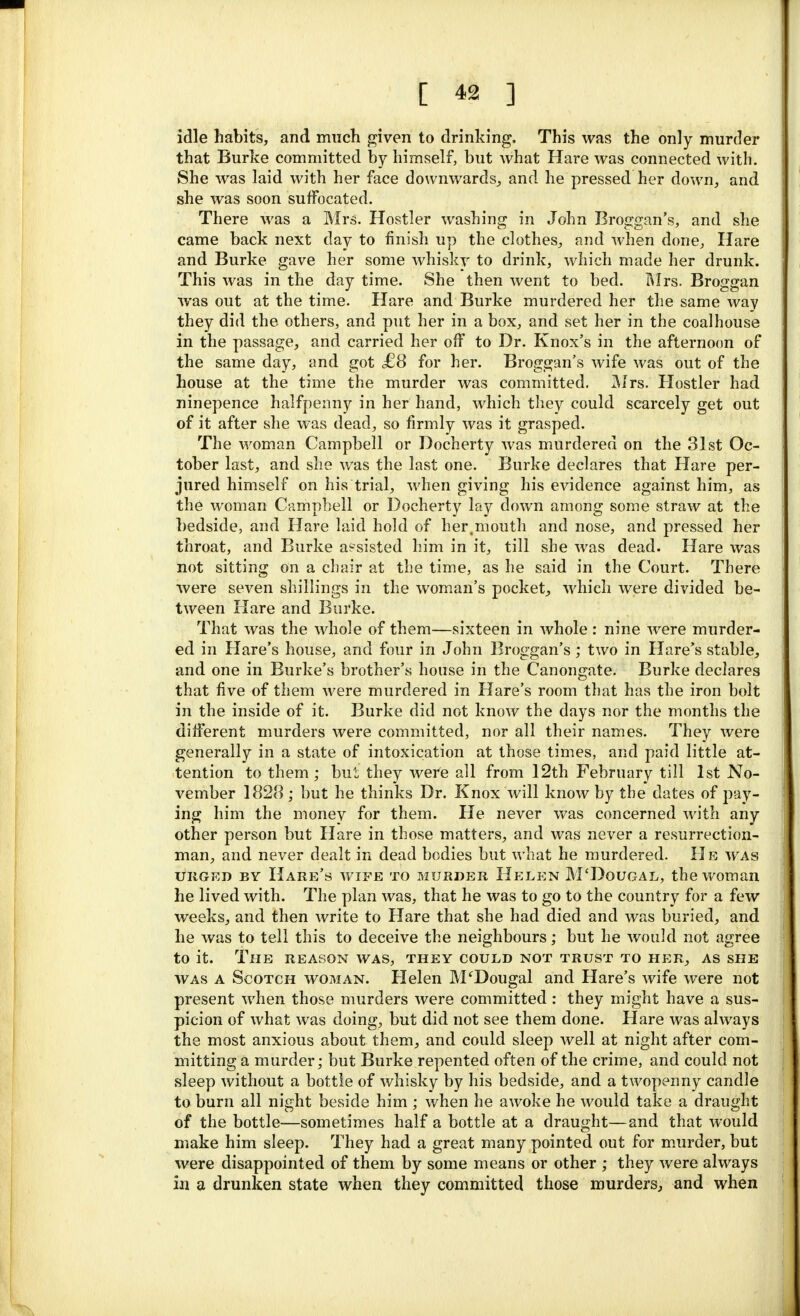 idle habits, and much given to drinking. This was the only murder that Burke committed by himself, but what Hare was connected with. She was laid with her face downwards, and he pressed her down, and she was soon suffocated. There was a Mrs. Hostler washing in John Broggan's, and she came back next day to finish up the clothes, and when done, Hare and Burke gave her some whisky to drink, which made her drunk. This was in the day time. She then went to bed. Mrs. Broggan was out at the time. Hare and Burke murdered her the same way they did the others, and put her in a box, and set her in the coalhouse in the passage, and carried her off to Dr. Knox's in the afternoon of the same day, and got £8 for her. Broggan's wife was out of the house at the time the murder was committed. Mrs. Hostler had ninepence halfpenny in her hand, which they could scarcely get out of it after she was dead, so firmly was it grasped. The woman Campbell or Docherty was murdered on the 31st Oc- tober last, and she was the last one. Burke declares that Hare per- jured himself on his trial, when giving his evidence against him, as the woman Campbell or Docherty lay down among some straw at the bedside, and Hare laid hold of her,mouth and nose, and pressed her throat, and Burke assisted him in it, till she was dead. Hare was not sitting on a chair at the time, as he said in the Court. There were seven shillings in the woman's pocket, which were divided be- tween Hare and Burke. That was the whole of them—sixteen in whole : nine were murder- ed in Hare's house, and four in John Broggan's; two in Hare's stable, and one in Burke's brother's house in the Canongate. Burke declares that five of them were murdered in Hare's room that has the iron bolt in the inside of it. Burke did not know the days nor the months the different murders were committed, nor all their names. They were generally in a state of intoxication at those times, and paid little at- tention to them; but they were all from 12th February till 1st No- vember 1828 ; but he thinks Dr. Knox will know by the dates of pay- ing him the money for them. He never was concerned with any other person but Hare in those matters, and was never a resurrection- man, and never dealt in dead bodies but what he murdered. He was urged by Hare's wipe to murder Helen M'Dougal, the woman he lived with. The plan was, that he was to go to the country for a few weeks, and then write to Hare that she had died and was buried, and he was to tell this to deceive the neighbours; but he would not agree to it. The reason was, they could not trust to pier, as she was a Scotch woman. Helen M'Dougal and Hare's wife were not present when those murders were committed : they might have a sus- picion of what was doing, but did not see them done. Hare was always the most anxious about them, and could sleep well at night after com- mitting a murder; but Burke repented often of the crime, and could not sleep without a bottle of whisky by his bedside, and a twopenny candle to burn all night beside him ; when he awoke he would take a draught of the bottle—sometimes half a bottle at a draught—and that would make him sleep. They had a great many pointed out for murder, but were disappointed of them by some means or other ; they were always in a drunken state when they committed those murders, and when