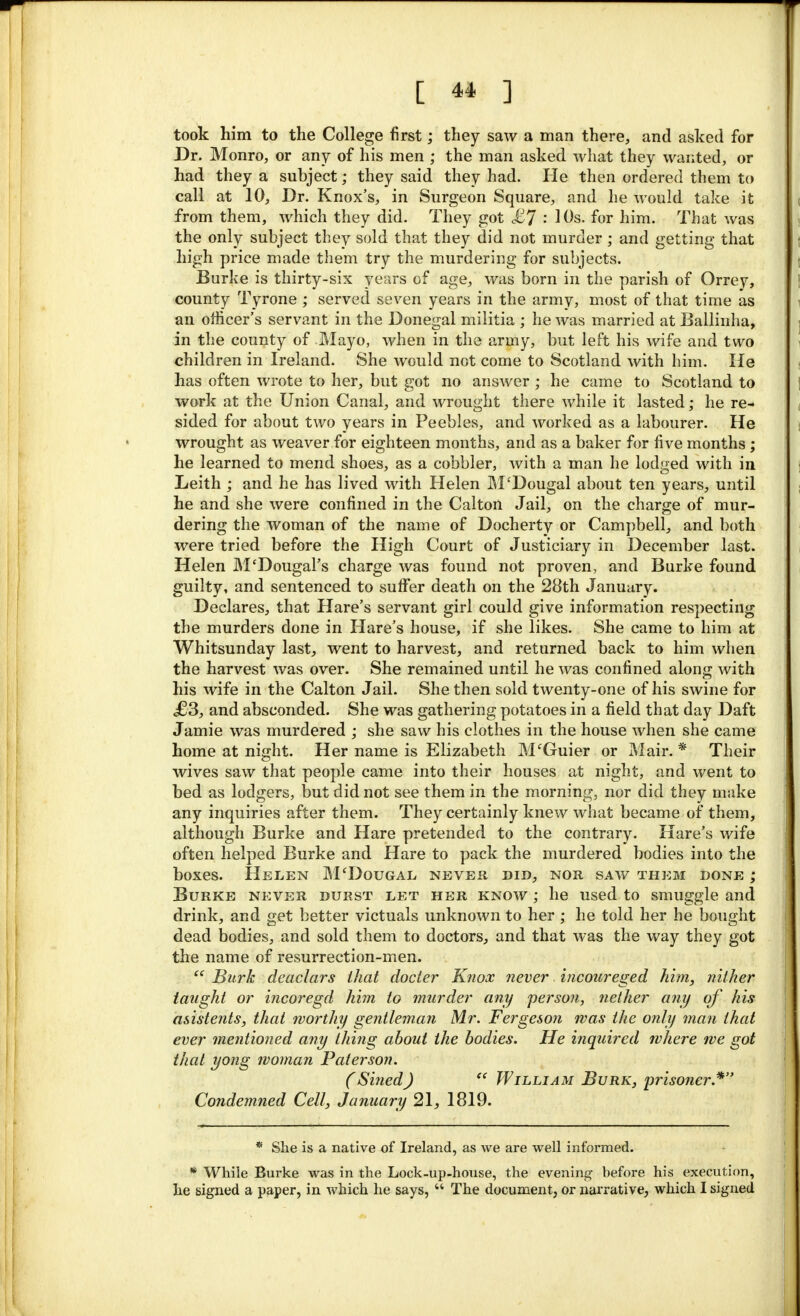 took him to the College first; they saw a man there, and asked for Dr. Monro, or any of his men ; the man asked what they wanted, or had they a subject; they said they had. He then ordered them to call at 10, Dr. Knox's, in Surgeon Square, and he would take it from them, which they did. They got £7 : 10s. for him. That was the only subject they sold that they did not murder ; and getting that high price made them try the murdering for subjects. Burke is thirty-six years of age, was born in the parish of Orrey, county Tyrone ; served seven years in the army, most of that time as an officer's servant in the Donegal militia ; he was married at Ballinha, in the county of Mayo, when in the army, but left his wife and two children in Ireland. She would not come to Scotland with him. He has often wrote to her, but got no answer ; he came to Scotland to work at the Union Canal, and wrought there while it lasted; he re- sided for about two years in Peebles, and worked as a labourer. He wrought as weaver for eighteen months, and as a baker for five months ; he learned to mend shoes, as a cobbler, with a man he lodged with in Leith ; and he has lived with Helen M'Dougal about ten years, until he and she were confined in the Calton Jail, on the charge of mur- dering the woman of the name of Docherty or Campbell, and both were tried before the High Court of Justiciary in December last. Helen M'DougaFs charge was found not proven, and Burke found guilty, and sentenced to suffer death on the 28th January. Declares, that Hare's servant girl could give information respecting the murders done in Hare's house, if she likes. She came to him at Whitsunday last, went to harvest, and returned back to him when the harvest was over. She remained until he was confined along with his wife in the Calton Jail. She then sold twenty-one of his swine for <£!3, and absconded. She was gathering potatoes in a field that day Daft Jamie was murdered ; she saw his clothes in the house when she came home at night. Her name is Elizabeth M'Guier or Mair. * Their wives saw that people came into their houses at night, and went to bed as lodgers, but did not see them in the morning, nor did they make any inquiries after them. They certainly knew what became of them, although Burke and Hare pretended to the contrary. Hare's wife often helped Burke and Hare to pack the murdered bodies into the boxes. Helen M'Dougal never did, nor saw them done ; Burke never durst let her know ; he used to smuggle and drink, and get better victuals unknown to her ; he told her he bought dead bodies, and sold them to doctors, and that was the way they got the name of resurrection-men.  Burk deaclars that docter Knox never incoureged him, nither taught or incoregd him to murder any person, nether any of his asistents, thai worthy gentleman Mr. Fergeson was the only man that ever mentioned any thing about the bodies. He inquired where we got that yong woman Paterson. (Sined)  William Burk, prisoner.* Condemned Cell, January 21, 1819. * She is a native of Ireland, as we are well informed. * While Burke was in the Lock-up-house, the evening before his execution, he signed a paper, in which he says,  The document, or narrative, which I signed