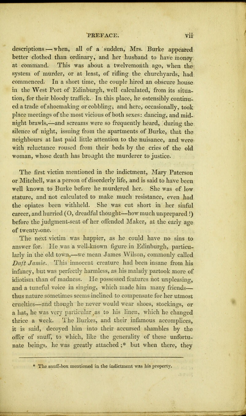 descriptions—when, all of a sudden, Mrs. Burke appeared better clothed than ordinary, and her husband to have money at command. This was about a twelvemonth ago, when the system of murder, or at least, of rifling the churchyards, had commenced. In a short time, the couple hired an obscure house in the West Port of Edinburgh, well calculated, from its situa- tion, for their bloody traffick. In this place, he ostensibly continu- ed a trade of shoemaking or cobbling; and here, occasionally, took place meetings of the most vicious of both sexes: dancing, and mid- night brawls,—and screams were so frequently heard, during the silence of night, issuing from the apartments of Burke, that the neighbours at last paid little attention to the nuisance, and were with reluctance roused from their beds by the cries of the old woman, whose death has brought the murderer to justice. The first victim mentioned in the indictment, Mary Paterson or Mitchell, was a person of disorderly life, and is said to have been well known to Burke before he murdered her. She was of low stature, and not calculated to make much resistance, even had the opiates been withheld. She was cut short in her sinful career, and hurried (O, dreadful thought—how much unprepared !) before the judgment-seat of her offended Maker, at the early age of twenty-one. The next victim was happier, as he could have no sins to answer for. He was a well-known figure in Edinburgh, particu- larly in the old town,—we mean James Wilson, commonly called Daft Jamie. This innocent creature had been insane from his infancy, but was perfectly harmless, as his malady partook more of idiotism than of madness. He possessed features not unpleasing, and a tuneful voice in singing, which made him many friends—. thus nature sometimes seems inclined to compensate for her utmost cruelties—and though he never would wear shoes, stockings, or a hat, he was very particular ,as to his linen, which he changed thrice a week. The Burkes, and their infamous accomplices, it is said, decoyed him into their accursed shambles by the offer of snuff, to which, like the generality of these unfortu- nate beings, he was greatly attached ;* but when there, they * The snuff-box mentioned in the indictment was his property.