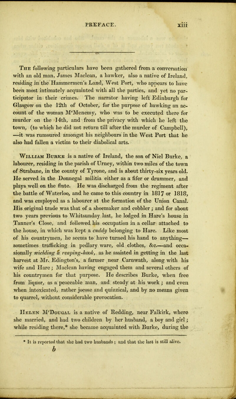 preface. xiir The following particulars have been gathered from a conversation with an old man, James Maclean, a hawker, also a native of Ireland, residing in the Hammermen's Land, West Port, who appears to have been most intimately acquainted with all the parties, and yet no par- ticipator in their crimes. The narrator having left Edinburgh for Glasgow on the 12th of October, for the purpose of hawking an ac- count of the woman M'Menemy, who was to be executed there for murder on the ]4th, and from the privacy with which he left the town, (to which he did not return till after the murder of Campbell), —it was rumoured amongst his neighbours in the West Port that he also had fallen a victim to their diabolical arts. William Burke is a native of Ireland, the son of Niel Burke, a labourer, residing in the parish of Urney, within two miles of the town of Strabane, in the county of Tyrone, and is about thirty-six years old. He served in the Donnegal militia either as a fifer or drummer, and plays well on the flute. He was discharged from the regiment after the battle of Waterloo, and he came to this country in 1817 or 1818, and was employed as a labourer at the formation of the Union Canal. His original trade was that of a shoemaker and cobbler; and for about two years previous to Whitsunday last, he lodged in Hare's house in Tanner's Close, and followed his occupation in a cellar attached to the house, in which was kept a cuddy belonging to Hare. Like most of his countrymen, he seems to have turned his hand to anything— sometimes trafficking in pedlary ware, old clothes, &c.—and occa- sionally wielding a reaping-hook, as he assisted in getting in the last harvest at Mr. Edington's, a farmer near Carnwath, along with his wife and Hare; Maclean having engaged them and several others of his countrymen for that purpose. He describes Burke, when free from liquor, as a peaceable man, and steady at his work; and even when intoxicated, rather jocose and quizzical, and by no means given to quarrel, without considerable provocation. Helen M'Dougal is a native of Bedding, near Falkirk, where she married, and had two children by her husband, a boy and girl; while residing there,* she became acquainted with Burke, during the * It is reported that she had two husbands; and that the last is still alive. b