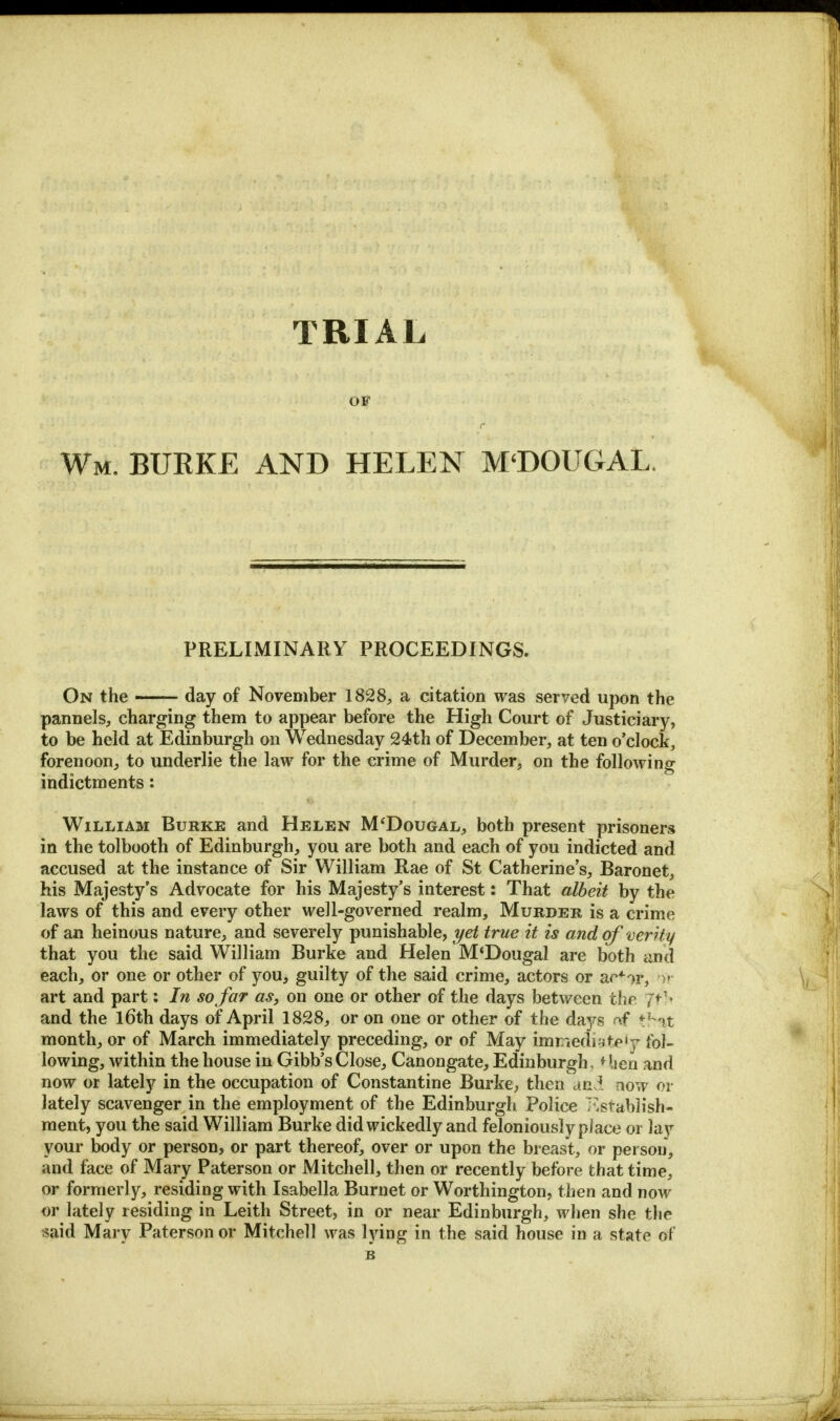 OF r Wm. BUKKE AND HELEN M'DOUGAL, PRELIMINARY PROCEEDINGS. On the — day of November 1828, a citation was served upon the pannels, charging them to appear before the High Court of Justiciary, to be held at Edinburgh on Wednesday 24th of December, at ten o'clock, forenoon, to underlie the law for the crime of Murder, on the following indictments: William Burke and Helen M'Dougal, both present prisoners in the tolbooth of Edinburgh, you are both and each of you indicted and accused at the instance of Sir William Rae of St Catherine's, Baronet, his Majesty's Advocate for his Majesty's interest: That albeit by the laws of this and every other well-governed realm, Murder is a crime of an heinous nature, and severely punishable, yet true it is and of verity that you the said William Burke and Helen M<Dougal are both and each, or one or other of you, guilty of the said crime, actors or ac*or, ■>,< art and part: In so far as, on one or other of the days between thfi ff}\ and the l6th days of April 1828, or on one or other of the days of that month, or of March immediately preceding, or of May immediately fol- lowing, within the house in Gibb'sClose, Canongate, Edinburgh, *lien and now or lately in the occupation of Constantine Burke, then and now or lately scavenger in the employment of the Edinburgh Police Establish- ment, you the said William Burke did wickedly and feloniously place or lay your body or person, or part thereof, over or upon the breast, or person, and face of Mary Paterson or Mitchell, then or recently before that time, or formerly, residing with Isabella Burnet or Worthington, then and now or lately residing in Leith Street, in or near Edinburgh, when she the said Mary Paterson or Mitchell was lying in the said house in a state of B