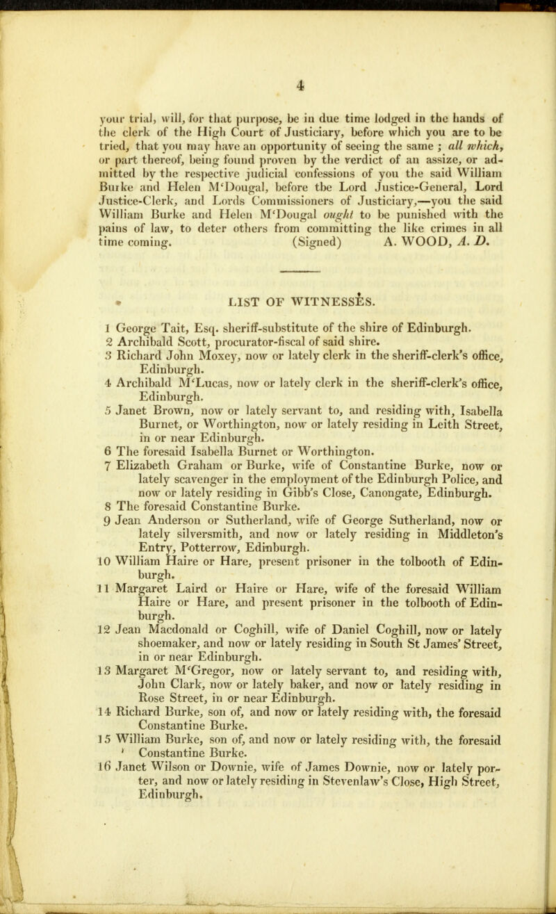 your trial, will, for that purpose, be in due time lodged in the hands of the clerk of the High Court of Justiciary, before which you are to be tried, that you may have an opportunity of seeing the same ; all which, or part thereof, being found proven by the verdict of an assize, or ad- mitted by the respective judicial confessions of you the said William Burke and Helen M'Dougal, before tbe Lord Justice-General, Lord Justice-Clerk, and Lords Commissioners of Justiciary,—you the said William Burke and Helen M'Dougal ought to be punished with the pains of law, to deter others from committing the like crimes in all time coming. (Signed) A. WOOD, A. D. • LIST OF WITNESSES. 1 George Tait, Esq. sheriff-substitute of the shire of Edinburgh. 2 Archibald Scott, procurator-fiscal of said shire. 3 Richard John Moxey, now or lately clerk in the sheriff-clerk's office, Edinburgh. 4 Archibald M'Lucas, now or lately clerk in the sheriff-clerk's office, Edinburgh. 5 Janet Brown, now or lately servant to, and residing with, Isabella Burnet, or Worthington, now or lately residing in Leith Street, in or near Edinburgh. 6 The foresaid Isabella Burnet or Worthington. 7 Elizabeth Graham or Burke, wife of Constantine Burke, now or lately scavenger in the employment of the Edinburgh Police, and now or lately residing in Gibb's Close, Canongate, Edinburgh. 8 The foresaid Constantine Burke. 9 Jean Anderson or Sutherland, wife of George Sutherland, now or lately silversmith, and now or lately residing in Middleton's Entry, Potterrow, Edinburgh. 10 William Haire or Hare, present prisoner in the tolbooth of Edin- burgh. 11 Margaret Laird or Haire or Hare, wife of the foresaid William Haire or Hare, and present prisoner in the tolbooth of Edin- burgh. 12 Jean Macdonald or Coghill, wife of Daniel Coghill, now or lately shoemaker, and now or lately residing in South St James' Street, in or near Edinburgh. 13 Margaret M'Gregor, now or lately servant to, and residing with, John Clark, now or lately baker, and now or lately residing in Rose Street, in or near Edinburgh. 14 Richard Burke, son of, and now or lately residing with, the foresaid Constantine Burke. 15 William Burke, son of, and now or lately residing with, the foresaid ' Constantine Burke. 16 Janet Wilson or Downie, wife of James Downie, now or lately por- ter, and now or lately residing in Stevenlaw's Close, High Street, Edinburgh.