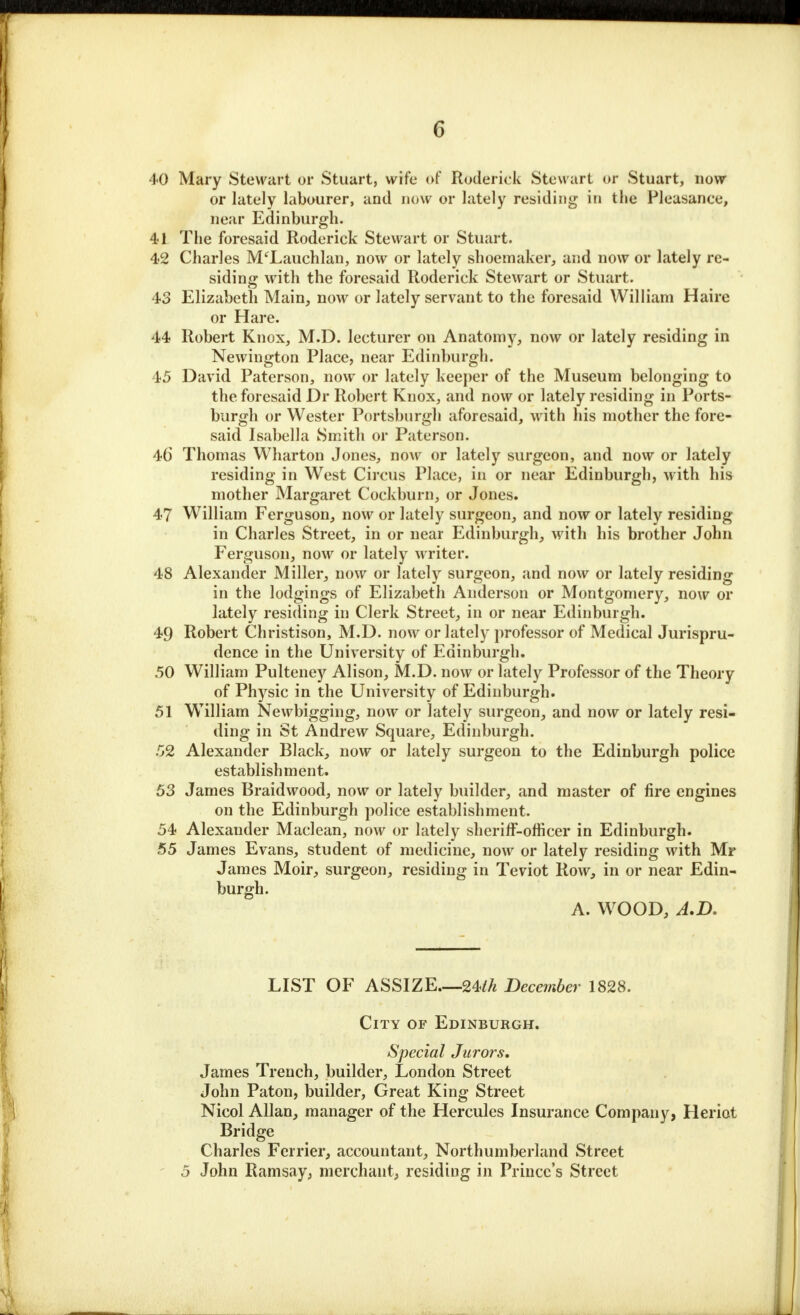 40 Mary Stewart of Stuart, wife of Roderick Stewart or Stuart, now or lately labourer, and now or lately residing in the Pleasance, near Edinburgh. 41 The foresaid Roderick Stewart or Stuart. 42 Charles M'Lauchlan, now or lately shoemaker, and now or lately re- siding with the foresaid Roderick Stewart or Stuart. 43 Elizabeth Main, now or lately servant to the foresaid William Haire or Hare. 44 Robert Knox, M.D. lecturer on Anatomy, now or lately residing in Newington Place, near Edinburgh. 45 David Paterson, now or lately keeper of the Museum belonging to the foresaid Dr Robert Knox, and now or lately residing in Ports- burgh or Wester Portsbnrgh aforesaid, with his mother the fore- said Isabella Smith or Paterson. 46 Thomas Wharton Jones, now or lately surgeon, and now or lately residing in West Circus Place, in or near Edinburgh, with his mother Margaret Cockburn, or Jones. 47 William Ferguson, now or lately surgeon, and now or lately residing in Charles Street, in or near Edinburgh, with his brother John Ferguson, now or lately writer. 48 Alexander Miller, now or lately surgeon, and now or lately residing in the lodgings of Elizabeth Anderson or Montgomery, now or lately residing in Clerk Street, in or near Edinburgh. 49 Robert Christison, M.D. now or lately professor of Medical Jurispru- dence in the University of Edinburgh. 50 William Pulteney Alison, M.D. now or lately Professor of the Theory of Physic in the University of Edinburgh. 51 William Newbigging, now or lately surgeon, and now or lately resi- ding in St Andrew Square, Edinburgh. 52 Alexander Black, now or lately surgeon to the Edinburgh police establishment. 53 James Braid wood, now or lately builder, and master of fire engines on the Edinburgh police establishment. 54 Alexander Maclean, now or lately sheriff-officer in Edinburgh. 55 James Evans, student of medicine, now or lately residing with Mr James Moir, surgeon, residing in Teviot Row, in or near Edin- burgh. A. WOOD, A.D. LIST OF ASSIZE—2Uk December 1828. City of Edinburgh. Special Jurors. James Trench, builder, London Street John Paton, builder, Great King Street Nicol Allan, manager of the Hercules Insurance Company, Heriot Bridge Charles Ferrier, accountant, Northumberland Street 5 John Ramsay, merchant, residing in Prince's Street