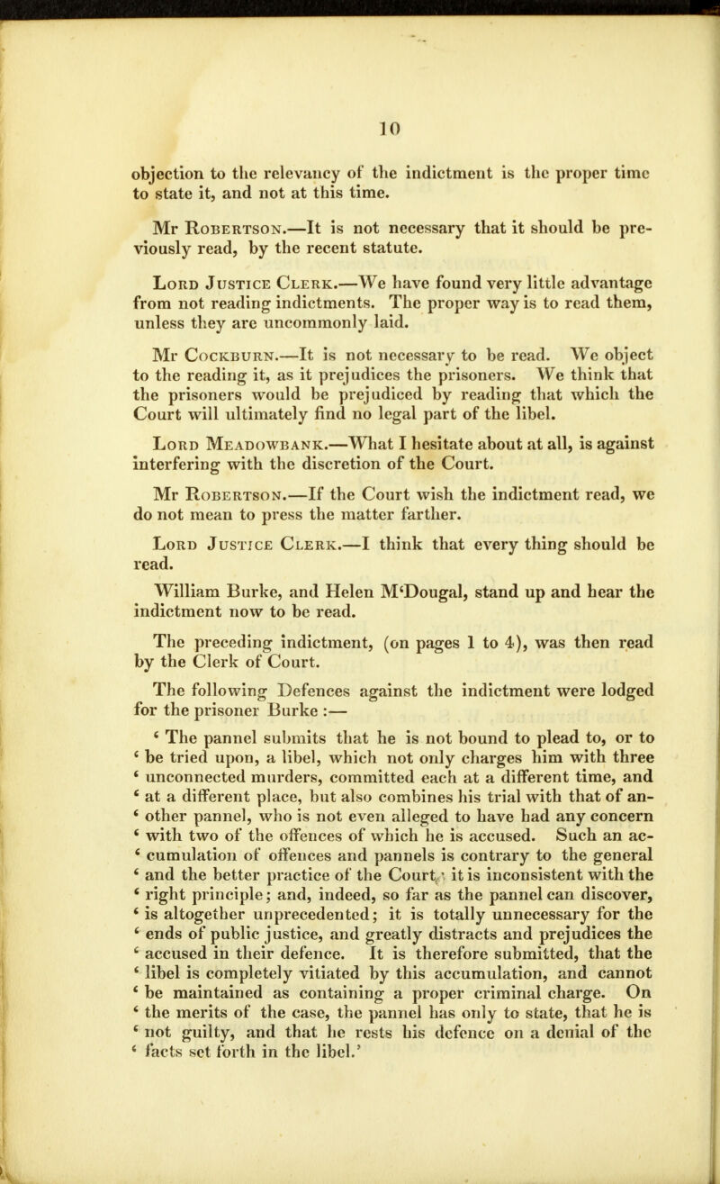 objection to the relevancy of the indictment is the proper time to state it, and not at this time. Mr Robertson.—It is not necessary that it should be pre- viously read, by the recent statute. Lord Justice Clerk.—We have found very little advantage from not reading indictments. The proper way is to read them, unless they are uncommonly laid. Mr Cockburn.—It is not necessary to be read. We object to the reading it, as it prejudices the prisoners. We think that the prisoners would be prejudiced by reading that which the Court will ultimately find no legal part of the libel. Lord Meadowbank.—What I hesitate about at all, is against interfering with the discretion of the Court. Mr Robertson.—If the Court wish the indictment read, we do not mean to press the matter farther. Lord Justice Clerk.—I think that every thing should be read. William Burke, and Helen M'Dougal, stand up and hear the indictment now to be read. The preceding indictment, (on pages 1 to 4), was then read by the Clerk of Court. The following Defences against the indictment were lodged for the prisoner Burke :— 6 The pannel submits that he is not bound to plead to, or to c be tried upon, a libel, which not only charges him with three ' unconnected murders, committed each at a different time, and ' at a different place, but also combines his trial with that of an- * other pannel, who is not even alleged to have had any concern ' with two of the offences of which he is accused. Such an ac- 6 cumulation of offences and pannels is contrary to the general 6 and the better practice of the Court' it is inconsistent with the 4 right principle; and, indeed, so far as the pannel can discover, i is altogether unprecedented; it is totally unnecessary for the 6 ends of public justice, and greatly distracts and prejudices the c accused in their defence. It is therefore submitted, that the ' libel is completely vitiated by this accumulation, and cannot ' be maintained as containing a proper criminal charge. On * the merits of the case, the pannel has only to state, that he is c not guilty, and that he rests his defence on a denial of the 6 facts set forth in the libel.'