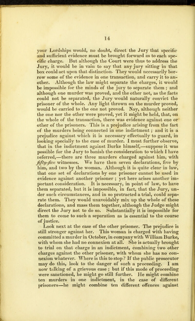 your Lordships would, no doubt, direct the Jury that specific and sufficient evidence must be brought forward as to each spe- cific charge. But although the Court were thus to address the Jury, it would be in vain to say that any jury sitting in that box could act upon that distinction. They would necessarily bor- row some of the evidence in one transaction, and carry it to an- other. Although the law might separate the charges, it would be impossible for the minds of the jury to separate them; and although one murder was proved, and the other not, as the facts could not be separated, the Jury would naturally convict the prisoner of the whole. Any light thrown on the murder proved, would be carried to the one not proved. Nay, although neither the one nor the other were proved, yet it might be held, that, on the whole of the transaction, there was evidence against one or other of the prisoners. This is a prejudice arising from the fact of the murders being connected in one indictment ; and it is a prejudice against which it is necessary effectually to guard, in looking specially to the case of murder. I must further observe, that in the indictment against Burke himself,—suppose it was possible for the Jury to banish the consideration to which I have referred,—there are three murders charged against him, with fifty-five witnesses. We have then seven declarations, five by him, and two by the woman. Although it is quite clear in law, that one set of declarations by one prisoner cannot be used in evidence against another prisoner ; yet here arises another im- portant consideration. It is necessary, in point of law, to have them separated, but it is impossible, in fact, that the Jury, un- der such circumstances, and in so protracted a trial, could sepa- rate them. They would unavoidably mix up the whole of these declarations, and mass them together, although the Judge might direct the Jury not to do so. Substantially it is impossible for them to come to such a separation as is essential to the course of justice. Look next at the case of the other prisoner. The prejudice is still stronger against her. This woman is charged with having committed a murder in October, in company with William Burke, with whom she had no connexion at all. She is actually brought to trial on that charge in an indictment, combining two other charges against the other prisoner, with whom she has no con- nexion whatever. Where is this to stop ? If the public prosecutor may do this, look to the danger of such a proceeding. I am now talking of a grievous case ; but if this mode of proceeding were sanctioned, he might go still further. He might combine ten murders in one indictment, in the case of different prisoners—he might combine ten different offences against