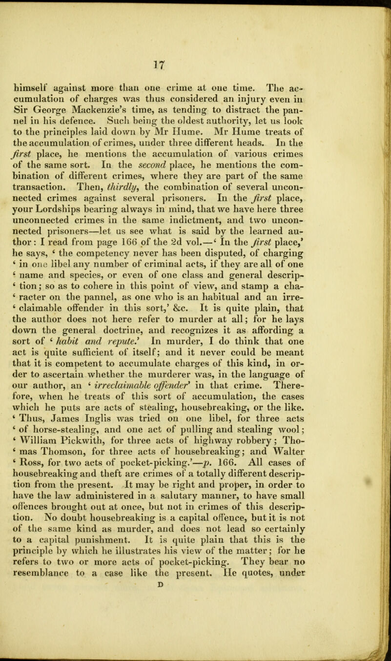 himself against more than one crime at one time. The ac- cumulation of charges was thus considered an injury even in Sir George Mackenzie's time, as tending to distract the pan- nel in his defence. Such being the oldest authority, let us look to the principles laid down by Mr Hume. Mr Hume treats of the accumulation of crimes, under three different heads. In the first place, he mentions the accumulation of various crimes of the same sort. In the second place, he mentions the com- bination of different crimes, where they are part of the same transaction. Then, thirdly, the combination of several uncon- nected crimes against several prisoners. In the first place, your Lordships bearing always in mind, that we have here three unconnected crimes in the same indictment, and two uncon- nected prisoners—let us see what is said by the learned au- thor : I read from page 166 of the 2d vol.—6 In the first place,' he says, fi the competency never has been disputed, of charging 6 in one libel any number of criminal acts, if they are all of one 6 name and species, or even of one class and general descrip- 6 tion; so as to cohere in this point of view, and stamp a cha- * racter on the pannel, as one who is an habitual and an irre- 6 claimable offender in this sort,' &c. It is quite plain, that the author does not here refer to murder at all; for he lays down the general doctrine, and recognizes it as affording a sort of 6 habit and repute.' In murder, I do think that one act is quite sufficient of itself; and it never could be meant that it is competent to accumulate charges of this kind, in or- der to ascertain whether the murderer was, in the language of our author, an 6 irreclaimable offender1 in that crime. There- fore, when he treats of this sort of accumulation, the cases which he puts are acts of stealing, housebreaking, or the like. 1 Thus, James Inglis was tried on one libel, for three acts ' of horse-stealing, and one act of pulling and stealing wool; ' William Pickwith, for three acts of highway robbery; Tho- fi mas Thomson, for three acts of housebreaking; and Walter ' Ross, for two acts of pocket-picking.'—p. 166. All cases of housebreaking and theft are crimes of a totally different descrip- tion from the present. It may be right and proper, in order to have the law administered in a salutary manner, to have small offences brought out at once, but not in crimes of this descrip- tion. No doubt housebreaking is a capital offence, but it is not of the same kind as murder, and does not lead so certainly to a capital punishment. It is quite plain that this is the principle by which he illustrates his view of the matter; for he refers to two or more acts of pocket-picking. They bear no resemblance to a case like the present. He quotes, under