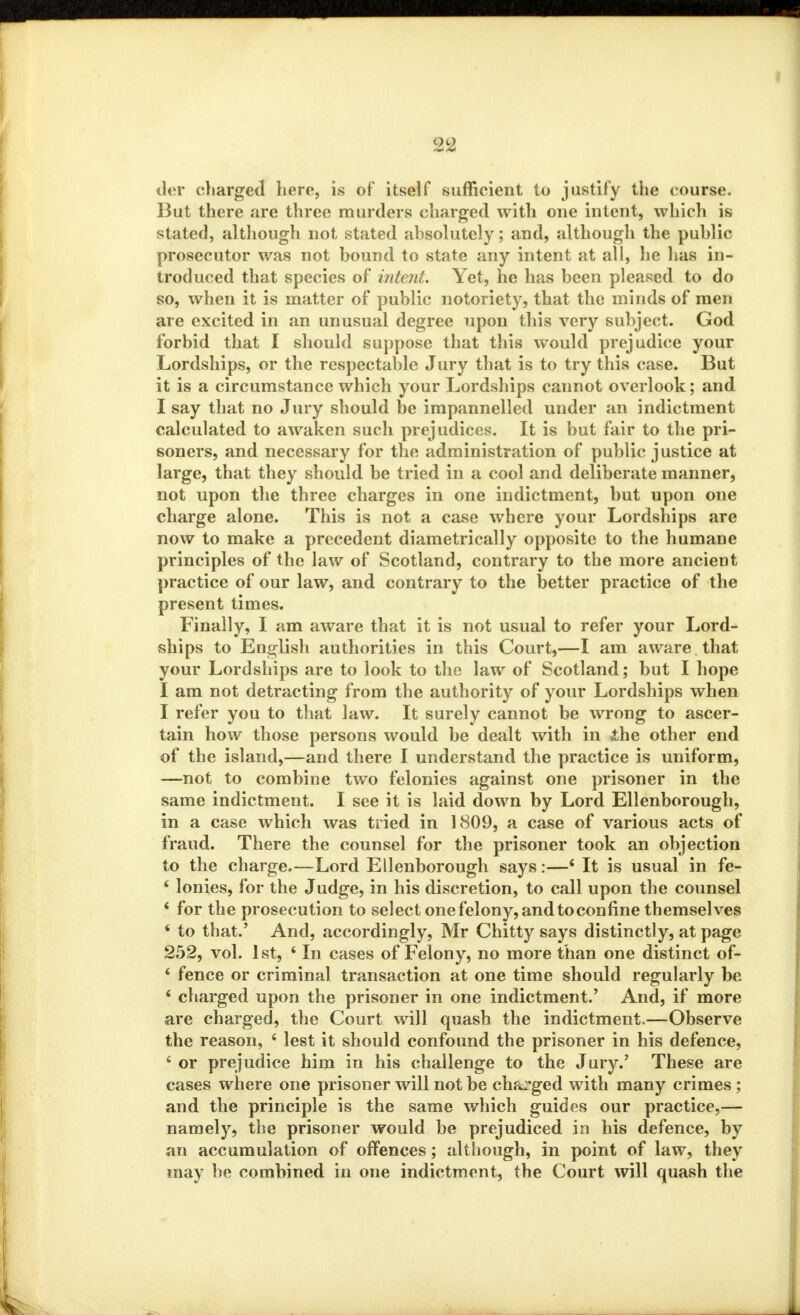 der charged here, is of itself sufficient to justify the course. But there are three murders charged with one intent, which is stated, although not stated absolutely; and, although the public prosecutor was not bound to state any intent at all, he has in- troduced that species of intent. Yet, he has been pleased to do so, when it is matter of public notoriety, that the minds of men are excited in an unusual degree upon this very subject. God forbid that I should suppose that this would prejudice your Lordships, or the respectable Jury that is to try this case. But it is a circumstance which your Lordships cannot overlook; and I say that no Jury should be impannelled under an indictment calculated to awaken such prejudices. It is but fair to the pri- soners, and necessary for the administration of public justice at large, that they should be tried in a cool and deliberate manner, not upon the three charges in one indictment, but upon one charge alone. This is not a case where your Lordships are now to make a precedent diametrically opposite to the humane principles of the law of Scotland, contrary to the more ancient practice of our law, and contrary to the better practice of the present times. Finally, I am aware that it is not usual to refer your Lord- ships to English authorities in this Court,—I am aware that your Lordships are to look to the law of Scotland; but I hope I am not detracting from the authority of your Lordships when I refer you to that law. It surely cannot be wrong to ascer- tain how those persons would be dealt with in ihe other end of the island,—and there I understand the practice is uniform, —not to combine two felonies against one prisoner in the same indictment. I see it is laid down by Lord Ellenborough, in a case which was tried in 1809, a case of various acts of fraud. There the counsel for the prisoner took an objection to the charge.—Lord Ellenborough says:—4 It is usual in fe- 4 lonies, for the Judge, in his discretion, to call upon the counsel 4 for the prosecution to select one felony, and to confine themselves 4 to that/ And, accordingly, Mr Chitty says distinctly, at page 252, vol. 1st, 4 In cases of Felony, no more than one distinct of- * fence or criminal transaction at one time should regularly be * charged upon the prisoner in one indictment.' And, if more are charged, the Court will quash the indictment.—Observe the reason, 4 lest it should confound the prisoner in his defence, 4 or prejudice him in his challenge to the Jury.' These are cases where one prisoner will not be charged with many crimes ; and the principle is the same which guides our practice,— namely, the prisoner would be prejudiced in his defence, by an accumulation of offences; although, in point of law, they may be combined in one indictment, the Court will quash the