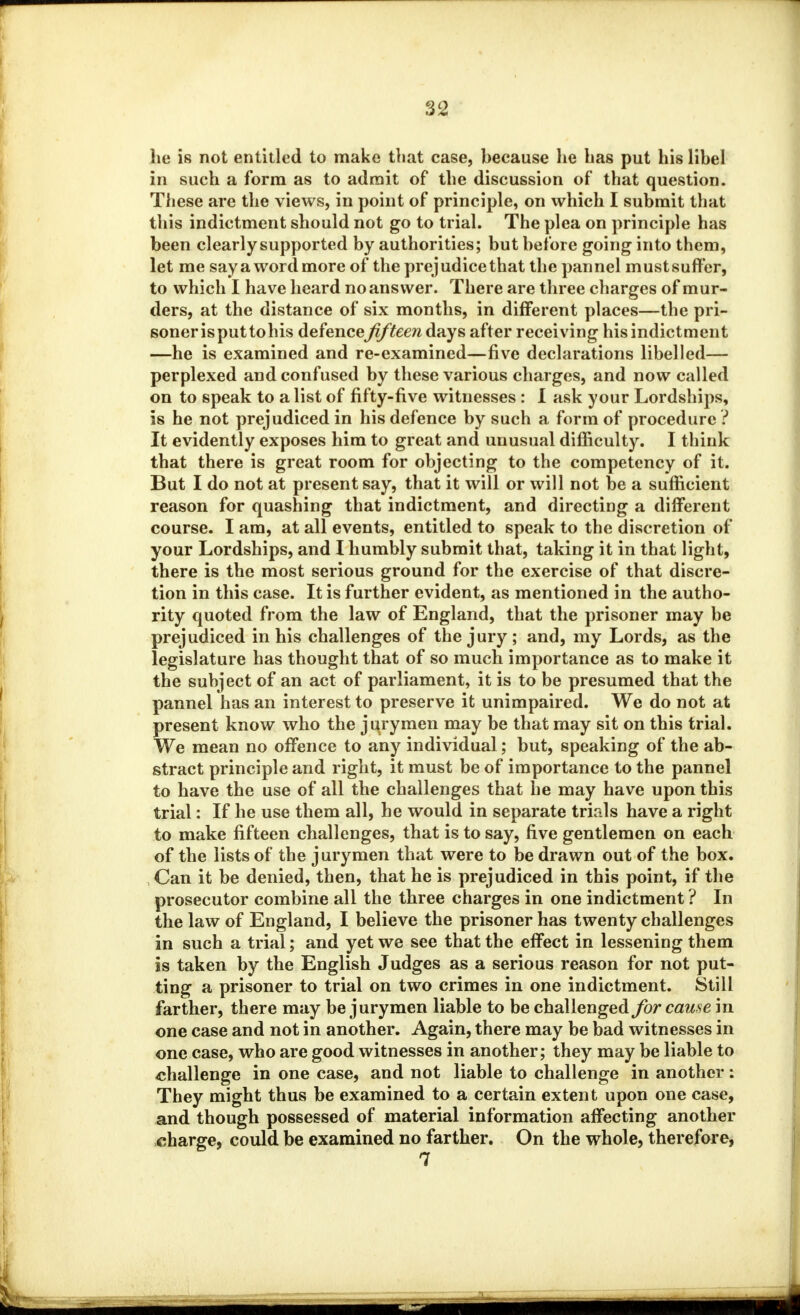 he is not entitled to make that case, because lie Las put his libel in such a form as to admit of the discussion of that question. These are the views, in point of principle, on which I submit that this indictment should not go to trial. The plea on principle has been clearly supported by authorities; but before going into them, let me say a word more of the prejudice that the pannel mustsuffer, to which I have heard no answer. There are three charges of mur- ders, at the distance of six months, in different places—the pri- soner is put tohis defencefifteen days after receiving his indictment —he is examined and re-examined—five declarations libelled— perplexed and confused by these various charges, and now called on to speak to a list of fifty-five witnesses : I ask your Lordships, is he not prejudiced in his defence by such a form of procedure ? It evidently exposes him to great and unusual difficulty. I think that there is great room for objecting to the competency of it. But I do not at present say, that it will or will not be a sufficient reason for quashing that indictment, and directing a different course. I am, at all events, entitled to speak to the discretion of your Lordships, and I humbly submit that, taking it in that light, there is the most serious ground for the exercise of that discre- tion in this case. It is further evident, as mentioned in the autho- rity quoted from the law of England, that the prisoner may be prejudiced in his challenges of the jury ; and, my Lords, as the legislature has thought that of so much importance as to make it the subject of an act of parliament, it is to be presumed that the pannel has an interest to preserve it unimpaired. We do not at present know who the jurymen may be that may sit on this trial. We mean no offence to any individual; but, speaking of the ab- stract principle and right, it must be of importance to the pannel to have the use of all the challenges that he may have upon this trial: If he use them all, he would in separate trials have a right to make fifteen challenges, that is to say, five gentlemen on each of the lists of the jurymen that were to be drawn out of the box. Can it be denied, then, that he is prejudiced in this point, if the prosecutor combine all the three charges in one indictment ? In the law of England, I believe the prisoner has twenty challenges in such a trial; and yet we see that the effect in lessening them is taken by the English Judges as a serious reason for not put- ting a prisoner to trial on two crimes in one indictment. Still farther, there may be jurymen liable to be challenged for cause in one case and not in another. Again, there may be bad witnesses in one case, who are good witnesses in another; they may be liable to challenge in one case, and not liable to challenge in another : They might thus be examined to a certain extent upon one case, and though possessed of material information affecting another charge, could be examined no farther. On the whole, therefore, 7