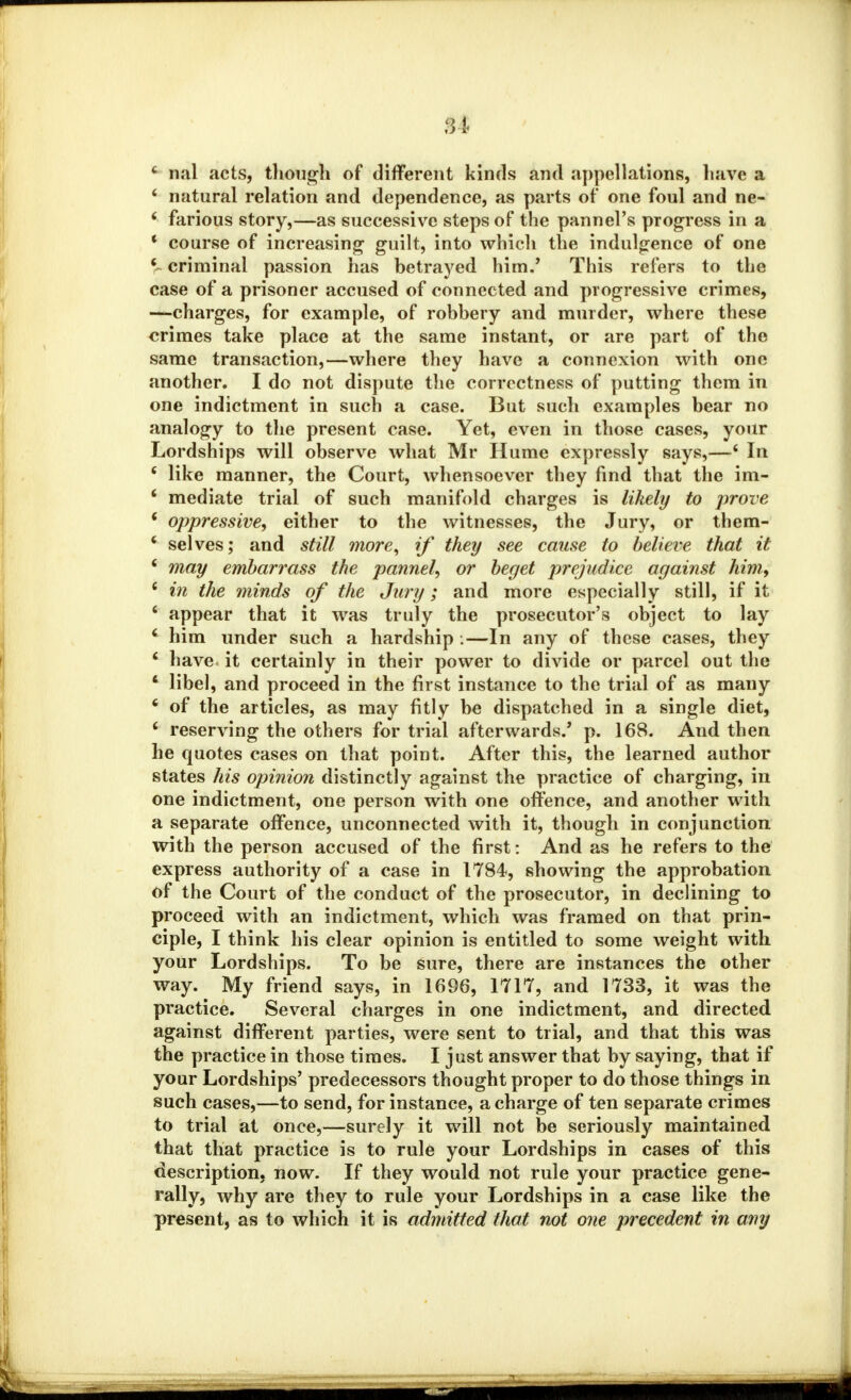 SI c nal acts, though of different kinds and appellations, have a 4 natural relation and dependence, as parts of one foul and ne- * farious story,—as successive steps of the pannel's progress in a * course of increasing guilt, into which the indulgence of one V criminal passion has betrayed him.' This refers to the case of a prisoner accused of connected and progressive crimes, —charges, for example, of robbery and murder, where these crimes take place at the same instant, or are part of the same transaction,—where they have a connexion with one another. I do not dispute the correctness of putting them in one indictment in such a case. But such examples bear no analogy to the present case. Yet, even in those cases, your Lordships will observe what Mr Hume expressly says,—6 In 6 like manner, the Court, whensoever they find that the im- * mediate trial of such manifold charges is likely to prove 6 oppressive, either to the witnesses, the Jury, or them- 4 selves; and still more, if they see cause to believe that it 6 may embarrass the pannel, or beget prejudice against him, 6 in the minds of the Jury; and more especially still, if it * appear that it was truly the prosecutor's object to lay * him under such a hardship .—In any of these cases, they 6 have it certainly in their power to divide or parcel out the 1 libel, and proceed in the first instance to the trial of as many 6 of the articles, as may fitly be dispatched in a single diet, ' reserving the others for trial afterwards.' p. 168. And then he quotes cases on that point. After this, the learned author states his opinion distinctly against the practice of charging, in one indictment, one person with one offence, and another with a separate offence, unconnected with it, though in conjunction with the person accused of the first: And as he refers to the express authority of a case in 1784, showing the approbation of the Court of the conduct of the prosecutor, in declining to proceed with an indictment, which was framed on that prin- ciple, I think his clear opinion is entitled to some weight with your Lordships. To be sure, there are instances the other way. My friend says, in 1696, 1717, and 1733, it was the practice. Several charges in one indictment, and directed against different parties, were sent to trial, and that this was the practice in those times. I just answer that by saying, that if your Lordships' predecessors thought proper to do those things in such cases,—to send, for instance, a charge of ten separate crimes to trial at once,—surely it will not be seriously maintained that that practice is to rule your Lordships in cases of this description, now. If they would not rule your practice gene- rally, why are they to rule your Lordships in a case like the present, as to which it is admitted that not one precedent in any