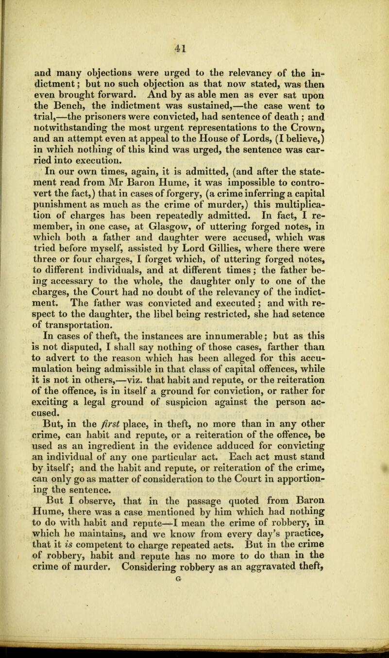 and many objections were urged to the relevancy of the in- dictment ; but no such objection as that now stated, was then even brought forward. And by as able men as ever sat upon the Bench, the indictment was sustained,—the case went to trial,—the prisoners were convicted, had sentence of death; and notwithstanding the most urgent representations to the Crown, and an attempt even at appeal to the House of Lords, (I believe,) in which nothing of this kind was urged, the sentence was car- ried into execution. In our own times, again, it is admitted, (and after the state- ment read from Mr Baron Hume, it was impossible to contro- vert the fact,) that in cases of forgery, (a crime inferring a capital punishment as much as the crime of murder,) this multiplica- tion of charges has been repeatedly admitted. In fact, I re- member, in one case, at Glasgow, of uttering forged notes, in which both a father and daughter were accused, which was tried before myself, assisted by Lord Gillies, where there were three or four charges, I forget which, of uttering forged notes, to different individuals, and at different times; the father be- ing accessary to the whole, the daughter only to one of the charges, the Court had no doubt of the relevancy of the indict- ment. The father was convicted and executed; and with re- spect to the daughter, the libel being restricted, she had setence of transportation. In cases of theft, the instances are innumerable; but as this is not disputed, I shall say nothing of those cases, farther than to advert to the reason which has been alleged for this accu- mulation being admissible in that class of capital offences, while it is not in others,—viz. that habit and repute, or the reiteration of the offence, is in itself a ground for conviction, or rather for exciting a legal ground of suspicion against the person ac- cused. But, in the first place, in theft, no more than in any other crime, can habit and repute, or a reiteration of the offence, be used as an ingredient in the evidence adduced for convicting an individual of any one particular act. Each act must stand by itself; and the habit and repute, or reiteration of the crime, can only go as matter of consideration to the Court in apportion- ing the sentence. But I observe, that in the passage quoted from Baron Hume, there was a case mentioned by him which had nothing to do with habit and repute—I mean the crime of robbery, in which he maintains, and we know from every day's practice, that it is competent to charge repeated acts. But in the crime of robbery, habit and repute has no more to do than in the crime of murder. Considering robbery as an aggravated theft, G-